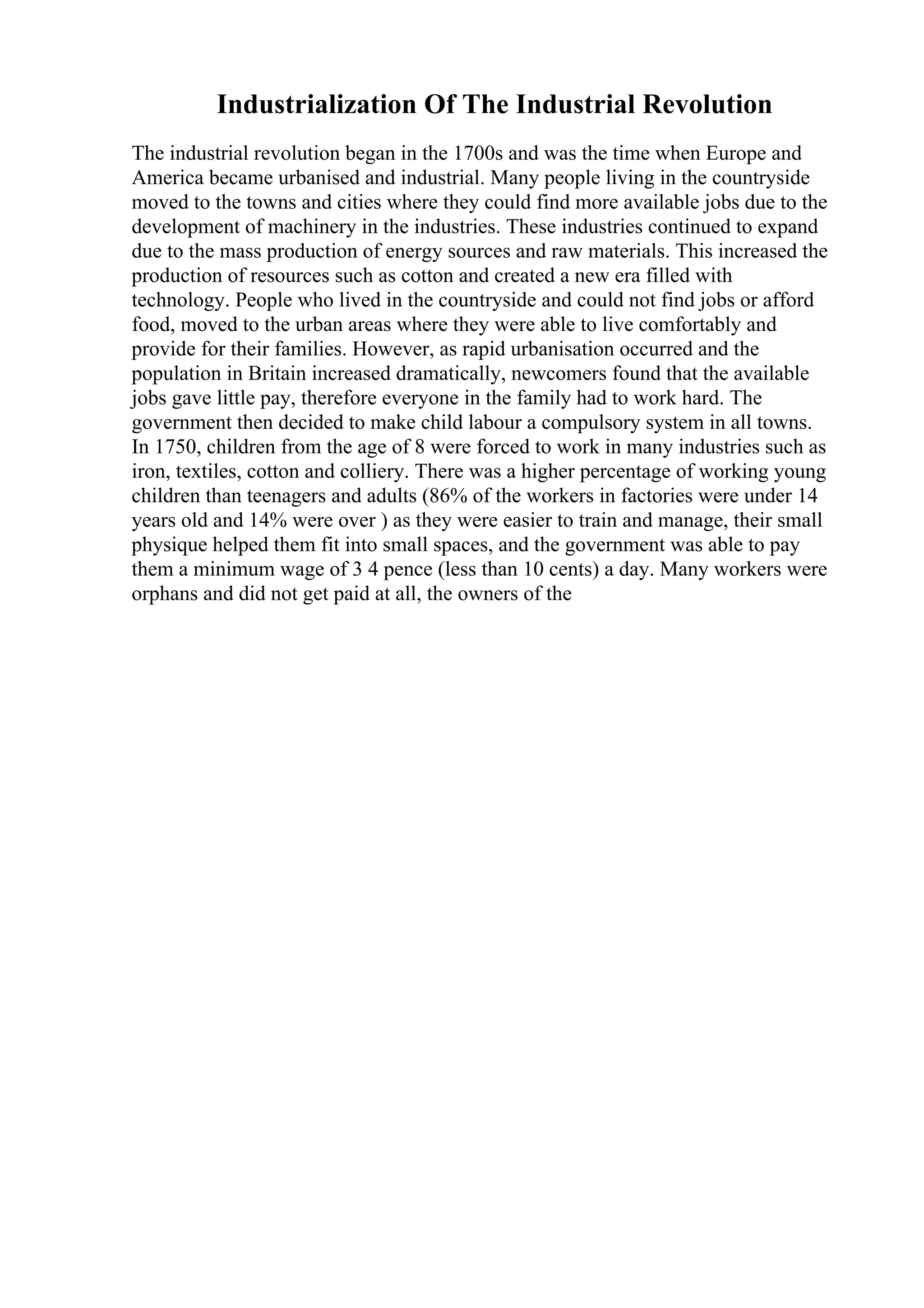 Industrialization Of The Industrial Revolution
The industrial revolution began in the 1700s and was the time when Europe and
America became urbanised and industrial. Many people living in the countryside
moved to the towns and cities where they could find more available jobs due to the
development of machinery in the industries. These industries continued to expand
due to the mass production of energy sources and raw materials. This increased the
production of resources such as cotton and created a new era filled with
technology. People who lived in the countryside and could not find jobs or afford
food, moved to the urban areas where they were able to live comfortably and
provide for their families. However, as rapid urbanisation occurred and the
population in Britain increased dramatically, newcomers found that the available
jobs gave little pay, therefore everyone in the family had to work hard. The
government then decided to make child labour a compulsory system in all towns.
In 1750, children from the age of 8 were forced to work in many industries such as
iron, textiles, cotton and colliery. There was a higher percentage of working young
children than teenagers and adults (86% of the workers in factories were under 14
years old and 14% were over ) as they were easier to train and manage, their small
physique helped them fit into small spaces, and the government was able to pay
them a minimum wage of 3 4 pence (less than 10 cents) a day. Many workers were
orphans and did not get paid at all, the owners of the
 