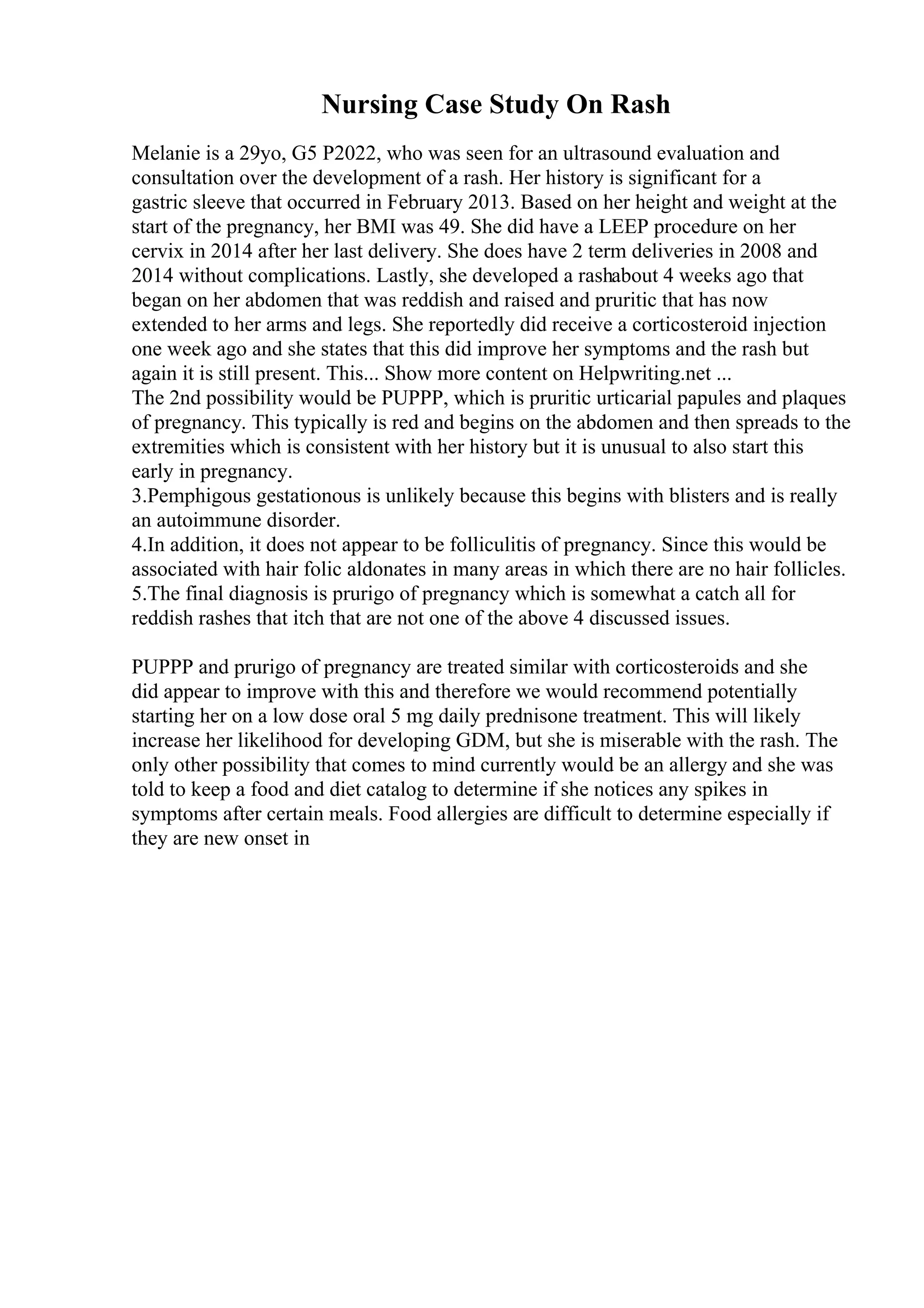Nursing Case Study On Rash
Melanie is a 29yo, G5 P2022, who was seen for an ultrasound evaluation and
consultation over the development of a rash. Her history is significant for a
gastric sleeve that occurred in February 2013. Based on her height and weight at the
start of the pregnancy, her BMI was 49. She did have a LEEP procedure on her
cervix in 2014 after her last delivery. She does have 2 term deliveries in 2008 and
2014 without complications. Lastly, she developed a rashabout 4 weeks ago that
began on her abdomen that was reddish and raised and pruritic that has now
extended to her arms and legs. She reportedly did receive a corticosteroid injection
one week ago and she states that this did improve her symptoms and the rash but
again it is still present. This... Show more content on Helpwriting.net ...
The 2nd possibility would be PUPPP, which is pruritic urticarial papules and plaques
of pregnancy. This typically is red and begins on the abdomen and then spreads to the
extremities which is consistent with her history but it is unusual to also start this
early in pregnancy.
3.Pemphigous gestationous is unlikely because this begins with blisters and is really
an autoimmune disorder.
4.In addition, it does not appear to be folliculitis of pregnancy. Since this would be
associated with hair folic aldonates in many areas in which there are no hair follicles.
5.The final diagnosis is prurigo of pregnancy which is somewhat a catch all for
reddish rashes that itch that are not one of the above 4 discussed issues.
PUPPP and prurigo of pregnancy are treated similar with corticosteroids and she
did appear to improve with this and therefore we would recommend potentially
starting her on a low dose oral 5 mg daily prednisone treatment. This will likely
increase her likelihood for developing GDM, but she is miserable with the rash. The
only other possibility that comes to mind currently would be an allergy and she was
told to keep a food and diet catalog to determine if she notices any spikes in
symptoms after certain meals. Food allergies are difficult to determine especially if
they are new onset in
 