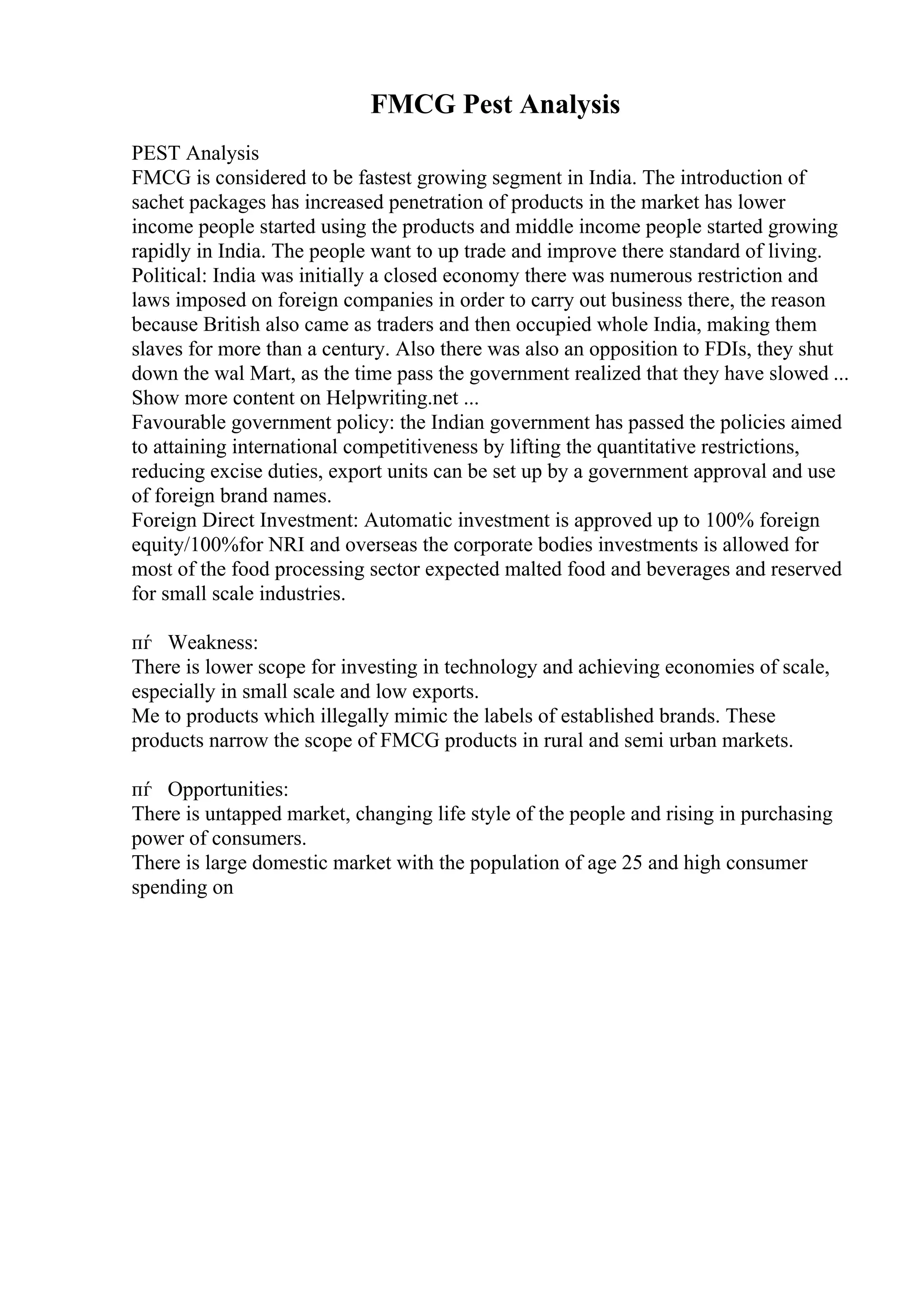 FMCG Pest Analysis
PEST Analysis
FMCG is considered to be fastest growing segment in India. The introduction of
sachet packages has increased penetration of products in the market has lower
income people started using the products and middle income people started growing
rapidly in India. The people want to up trade and improve there standard of living.
Political: India was initially a closed economy there was numerous restriction and
laws imposed on foreign companies in order to carry out business there, the reason
because British also came as traders and then occupied whole India, making them
slaves for more than a century. Also there was also an opposition to FDIs, they shut
down the wal Mart, as the time pass the government realized that they have slowed ...
Show more content on Helpwriting.net ...
Favourable government policy: the Indian government has passed the policies aimed
to attaining international competitiveness by lifting the quantitative restrictions,
reducing excise duties, export units can be set up by a government approval and use
of foreign brand names.
Foreign Direct Investment: Automatic investment is approved up to 100% foreign
equity/100%for NRI and overseas the corporate bodies investments is allowed for
most of the food processing sector expected malted food and beverages and reserved
for small scale industries.
пѓ Weakness:
There is lower scope for investing in technology and achieving economies of scale,
especially in small scale and low exports.
Me to products which illegally mimic the labels of established brands. These
products narrow the scope of FMCG products in rural and semi urban markets.
пѓ Opportunities:
There is untapped market, changing life style of the people and rising in purchasing
power of consumers.
There is large domestic market with the population of age 25 and high consumer
spending on
 
