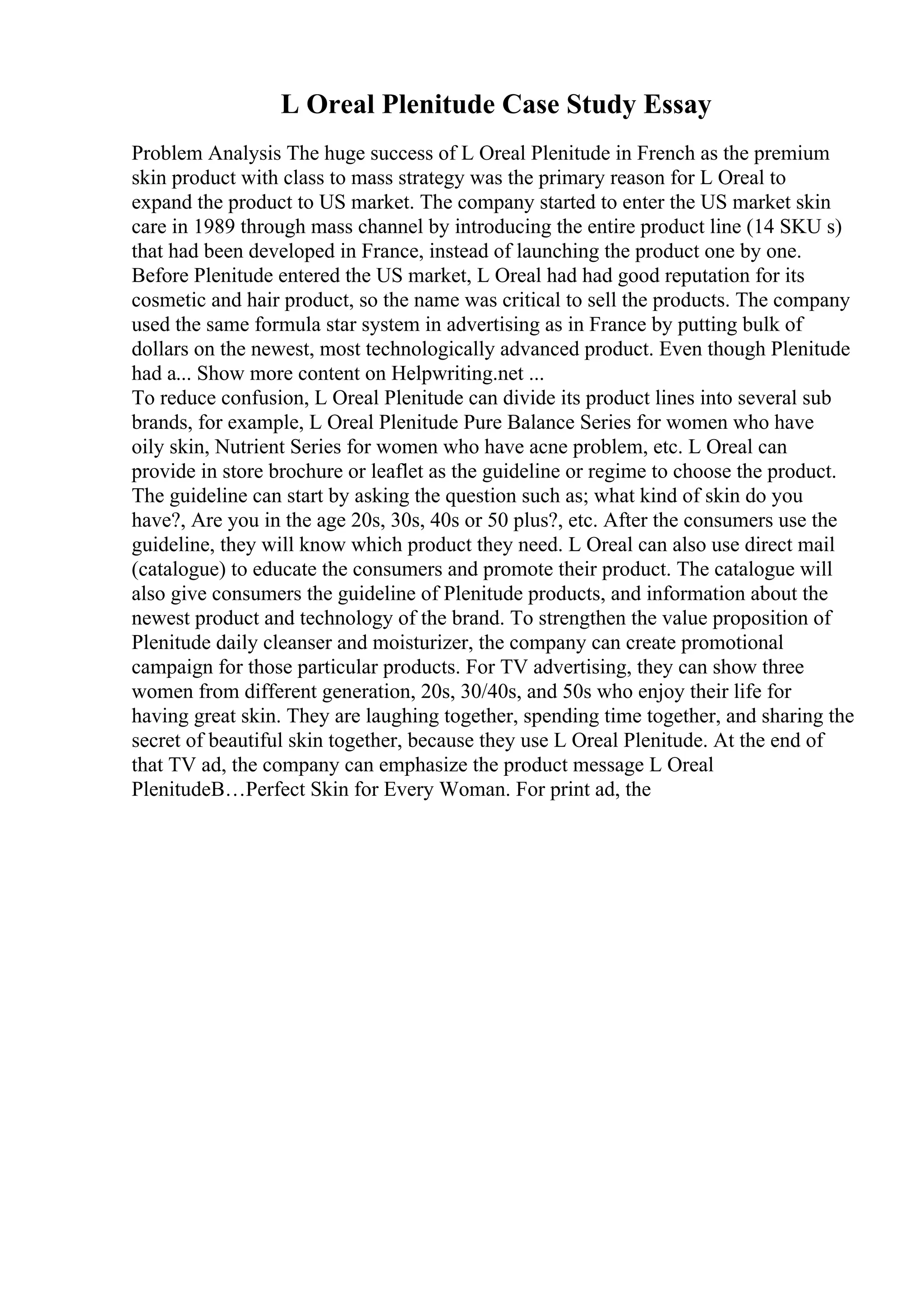 L Oreal Plenitude Case Study Essay
Problem Analysis The huge success of L Oreal Plenitude in French as the premium
skin product with class to mass strategy was the primary reason for L Oreal to
expand the product to US market. The company started to enter the US market skin
care in 1989 through mass channel by introducing the entire product line (14 SKU s)
that had been developed in France, instead of launching the product one by one.
Before Plenitude entered the US market, L Oreal had had good reputation for its
cosmetic and hair product, so the name was critical to sell the products. The company
used the same formula star system in advertising as in France by putting bulk of
dollars on the newest, most technologically advanced product. Even though Plenitude
had a... Show more content on Helpwriting.net ...
To reduce confusion, L Oreal Plenitude can divide its product lines into several sub
brands, for example, L Oreal Plenitude Pure Balance Series for women who have
oily skin, Nutrient Series for women who have acne problem, etc. L Oreal can
provide in store brochure or leaflet as the guideline or regime to choose the product.
The guideline can start by asking the question such as; what kind of skin do you
have?, Are you in the age 20s, 30s, 40s or 50 plus?, etc. After the consumers use the
guideline, they will know which product they need. L Oreal can also use direct mail
(catalogue) to educate the consumers and promote their product. The catalogue will
also give consumers the guideline of Plenitude products, and information about the
newest product and technology of the brand. To strengthen the value proposition of
Plenitude daily cleanser and moisturizer, the company can create promotional
campaign for those particular products. For TV advertising, they can show three
women from different generation, 20s, 30/40s, and 50s who enjoy their life for
having great skin. They are laughing together, spending time together, and sharing the
secret of beautiful skin together, because they use L Oreal Plenitude. At the end of
that TV ad, the company can emphasize the product message L Oreal
PlenitudeВ…Perfect Skin for Every Woman. For print ad, the
 