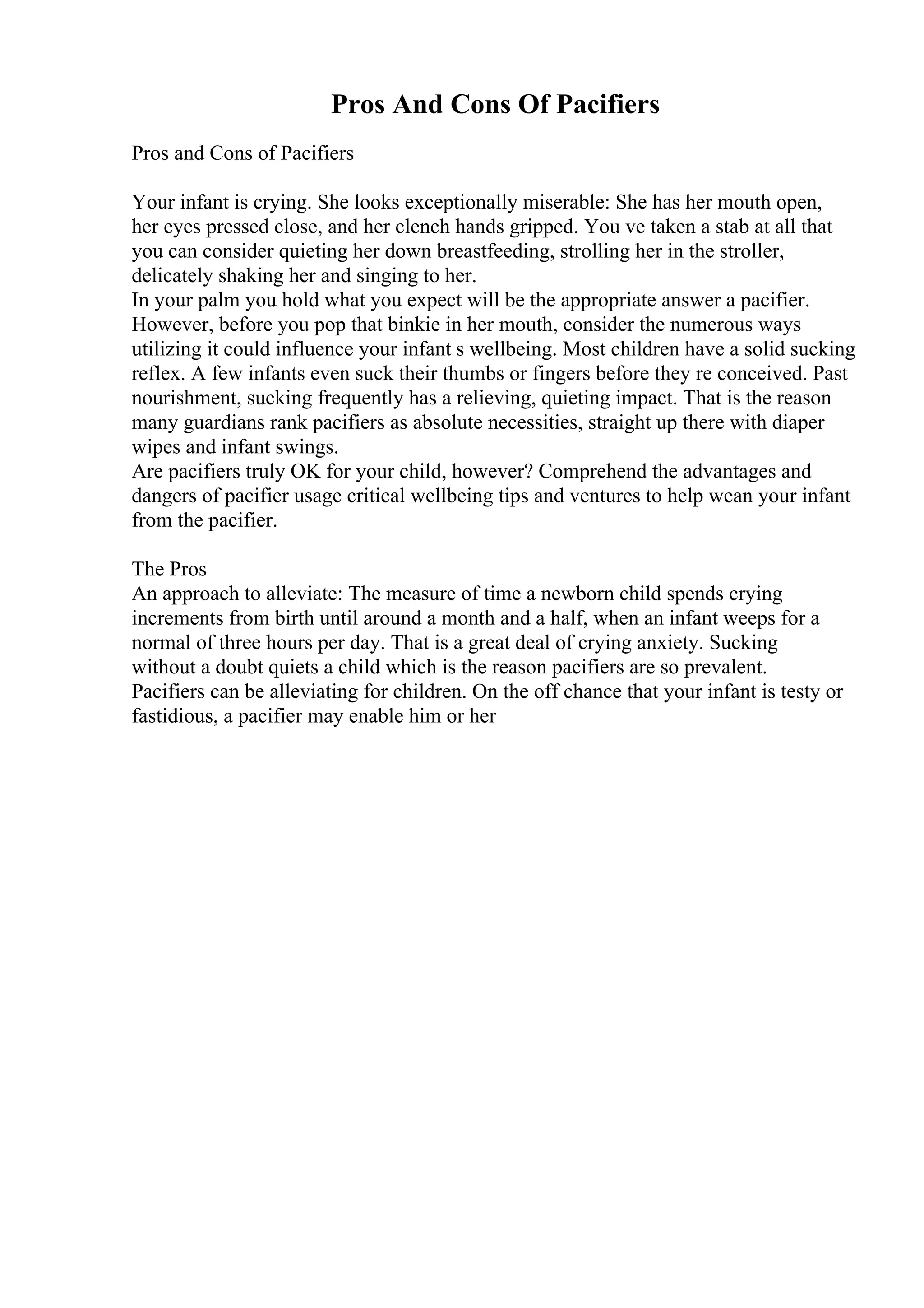 Pros And Cons Of Pacifiers
Pros and Cons of Pacifiers
Your infant is crying. She looks exceptionally miserable: She has her mouth open,
her eyes pressed close, and her clench hands gripped. You ve taken a stab at all that
you can consider quieting her down breastfeeding, strolling her in the stroller,
delicately shaking her and singing to her.
In your palm you hold what you expect will be the appropriate answer a pacifier.
However, before you pop that binkie in her mouth, consider the numerous ways
utilizing it could influence your infant s wellbeing. Most children have a solid sucking
reflex. A few infants even suck their thumbs or fingers before they re conceived. Past
nourishment, sucking frequently has a relieving, quieting impact. That is the reason
many guardians rank pacifiers as absolute necessities, straight up there with diaper
wipes and infant swings.
Are pacifiers truly OK for your child, however? Comprehend the advantages and
dangers of pacifier usage critical wellbeing tips and ventures to help wean your infant
from the pacifier.
The Pros
An approach to alleviate: The measure of time a newborn child spends crying
increments from birth until around a month and a half, when an infant weeps for a
normal of three hours per day. That is a great deal of crying anxiety. Sucking
without a doubt quiets a child which is the reason pacifiers are so prevalent.
Pacifiers can be alleviating for children. On the off chance that your infant is testy or
fastidious, a pacifier may enable him or her
 