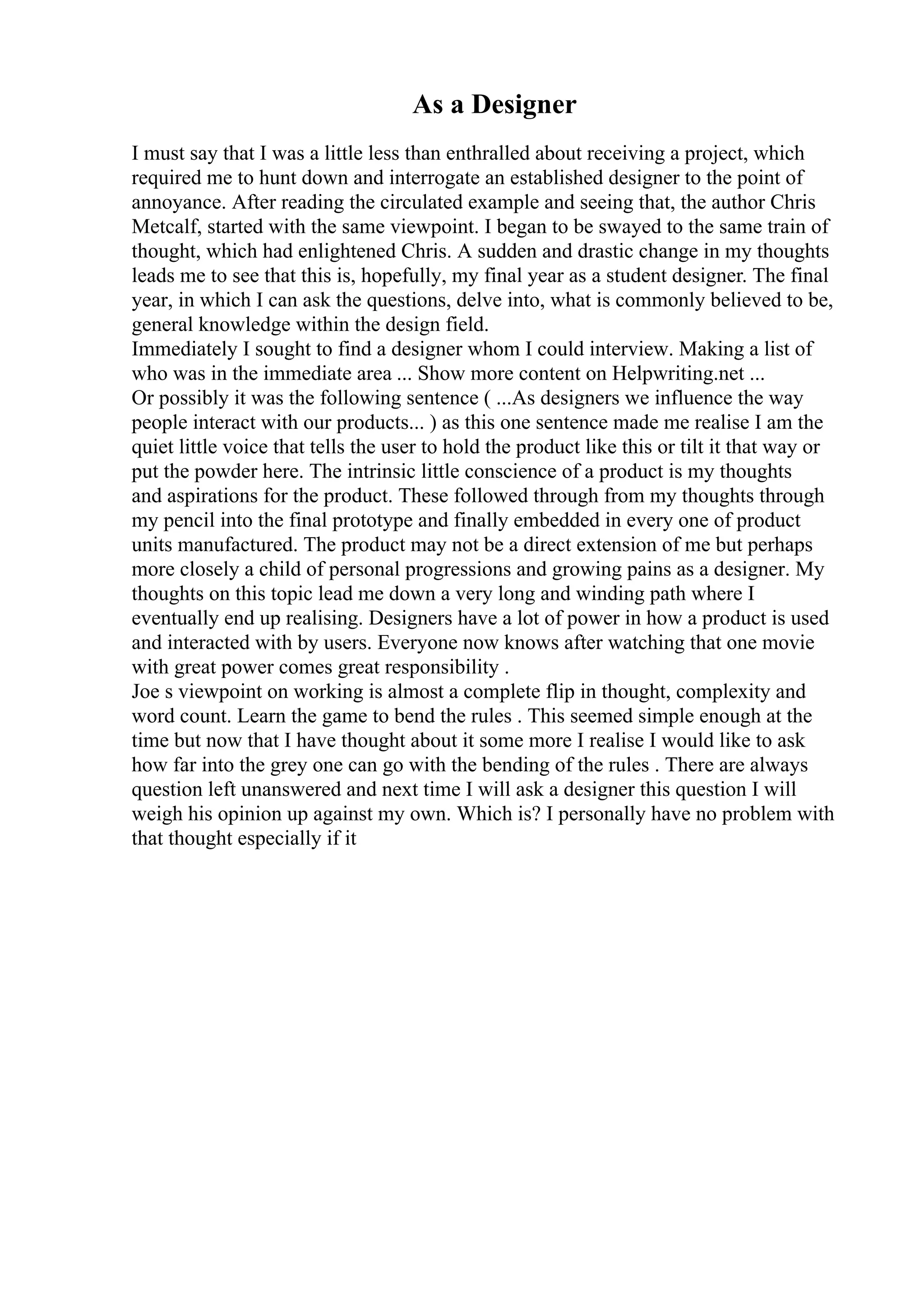 As a Designer
I must say that I was a little less than enthralled about receiving a project, which
required me to hunt down and interrogate an established designer to the point of
annoyance. After reading the circulated example and seeing that, the author Chris
Metcalf, started with the same viewpoint. I began to be swayed to the same train of
thought, which had enlightened Chris. A sudden and drastic change in my thoughts
leads me to see that this is, hopefully, my final year as a student designer. The final
year, in which I can ask the questions, delve into, what is commonly believed to be,
general knowledge within the design field.
Immediately I sought to find a designer whom I could interview. Making a list of
who was in the immediate area ... Show more content on Helpwriting.net ...
Or possibly it was the following sentence ( ...As designers we influence the way
people interact with our products... ) as this one sentence made me realise I am the
quiet little voice that tells the user to hold the product like this or tilt it that way or
put the powder here. The intrinsic little conscience of a product is my thoughts
and aspirations for the product. These followed through from my thoughts through
my pencil into the final prototype and finally embedded in every one of product
units manufactured. The product may not be a direct extension of me but perhaps
more closely a child of personal progressions and growing pains as a designer. My
thoughts on this topic lead me down a very long and winding path where I
eventually end up realising. Designers have a lot of power in how a product is used
and interacted with by users. Everyone now knows after watching that one movie
with great power comes great responsibility .
Joe s viewpoint on working is almost a complete flip in thought, complexity and
word count. Learn the game to bend the rules . This seemed simple enough at the
time but now that I have thought about it some more I realise I would like to ask
how far into the grey one can go with the bending of the rules . There are always
question left unanswered and next time I will ask a designer this question I will
weigh his opinion up against my own. Which is? I personally have no problem with
that thought especially if it
 