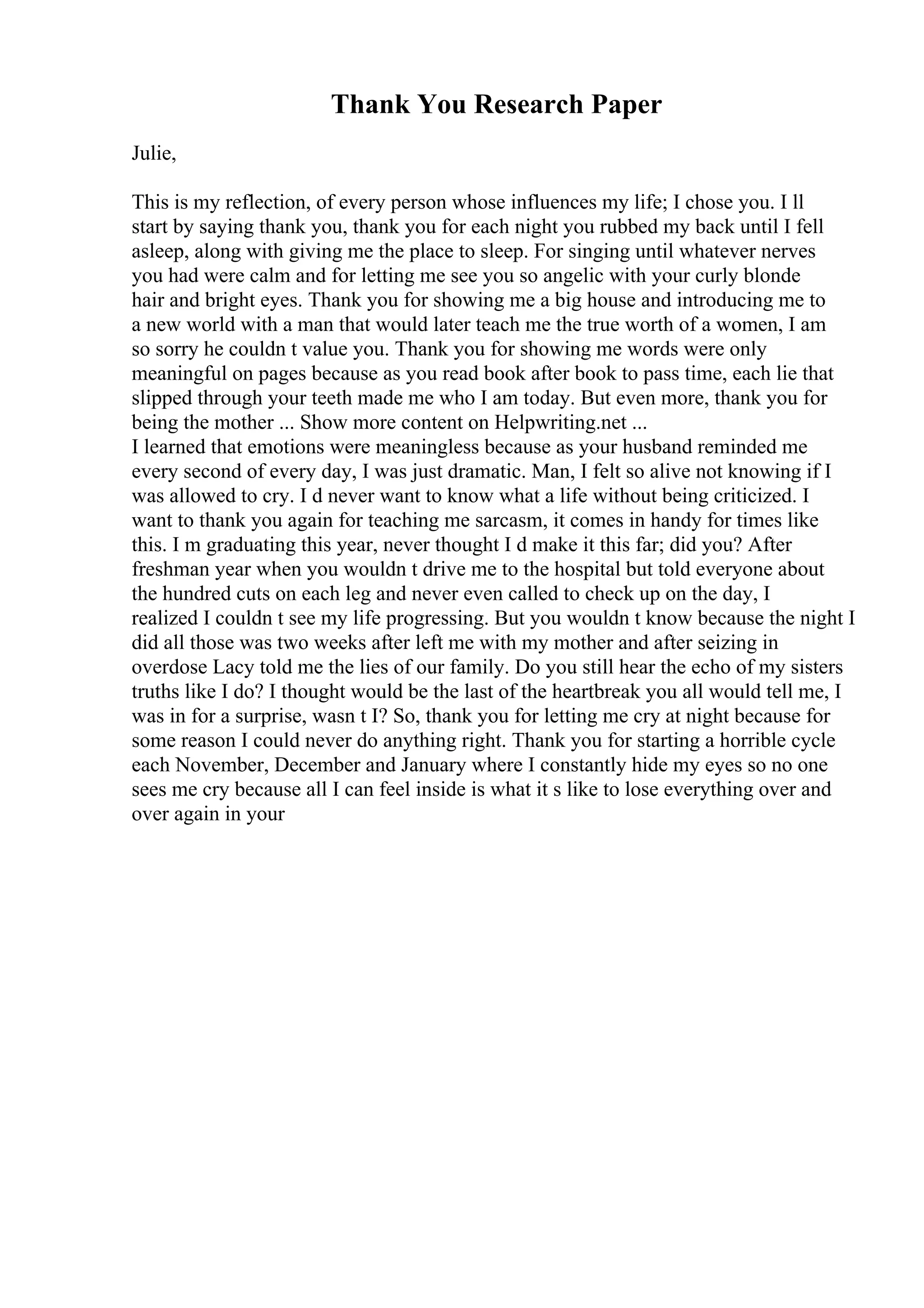 Thank You Research Paper
Julie,
This is my reflection, of every person whose influences my life; I chose you. I ll
start by saying thank you, thank you for each night you rubbed my back until I fell
asleep, along with giving me the place to sleep. For singing until whatever nerves
you had were calm and for letting me see you so angelic with your curly blonde
hair and bright eyes. Thank you for showing me a big house and introducing me to
a new world with a man that would later teach me the true worth of a women, I am
so sorry he couldn t value you. Thank you for showing me words were only
meaningful on pages because as you read book after book to pass time, each lie that
slipped through your teeth made me who I am today. But even more, thank you for
being the mother ... Show more content on Helpwriting.net ...
I learned that emotions were meaningless because as your husband reminded me
every second of every day, I was just dramatic. Man, I felt so alive not knowing if I
was allowed to cry. I d never want to know what a life without being criticized. I
want to thank you again for teaching me sarcasm, it comes in handy for times like
this. I m graduating this year, never thought I d make it this far; did you? After
freshman year when you wouldn t drive me to the hospital but told everyone about
the hundred cuts on each leg and never even called to check up on the day, I
realized I couldn t see my life progressing. But you wouldn t know because the night I
did all those was two weeks after left me with my mother and after seizing in
overdose Lacy told me the lies of our family. Do you still hear the echo of my sisters
truths like I do? I thought would be the last of the heartbreak you all would tell me, I
was in for a surprise, wasn t I? So, thank you for letting me cry at night because for
some reason I could never do anything right. Thank you for starting a horrible cycle
each November, December and January where I constantly hide my eyes so no one
sees me cry because all I can feel inside is what it s like to lose everything over and
over again in your
 