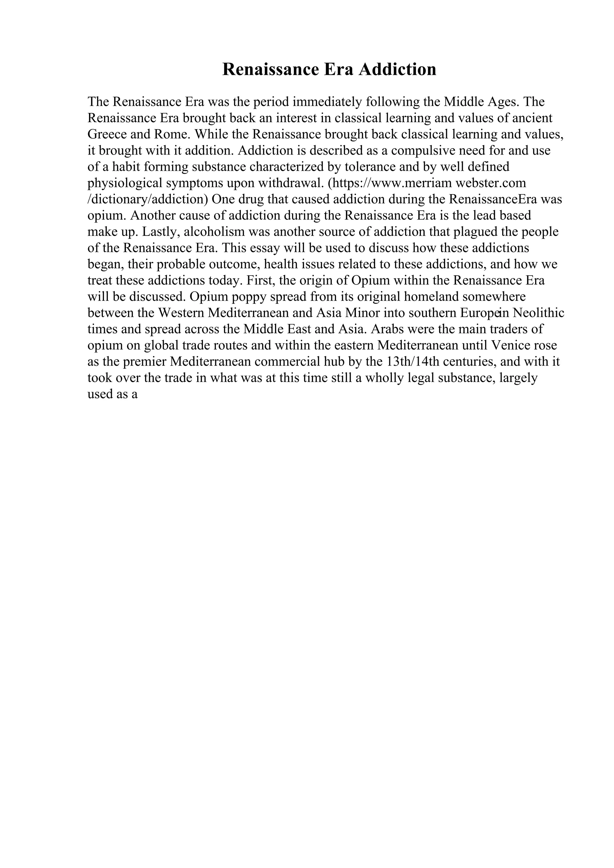 Renaissance Era Addiction
The Renaissance Era was the period immediately following the Middle Ages. The
Renaissance Era brought back an interest in classical learning and values of ancient
Greece and Rome. While the Renaissance brought back classical learning and values,
it brought with it addition. Addiction is described as a compulsive need for and use
of a habit forming substance characterized by tolerance and by well defined
physiological symptoms upon withdrawal. (https://www.merriam webster.com
/dictionary/addiction) One drug that caused addiction during the RenaissanceEra was
opium. Another cause of addiction during the Renaissance Era is the lead based
make up. Lastly, alcoholism was another source of addiction that plagued the people
of the Renaissance Era. This essay will be used to discuss how these addictions
began, their probable outcome, health issues related to these addictions, and how we
treat these addictions today. First, the origin of Opium within the Renaissance Era
will be discussed. Opium poppy spread from its original homeland somewhere
between the Western Mediterranean and Asia Minor into southern Europein Neolithic
times and spread across the Middle East and Asia. Arabs were the main traders of
opium on global trade routes and within the eastern Mediterranean until Venice rose
as the premier Mediterranean commercial hub by the 13th/14th centuries, and with it
took over the trade in what was at this time still a wholly legal substance, largely
used as a
 