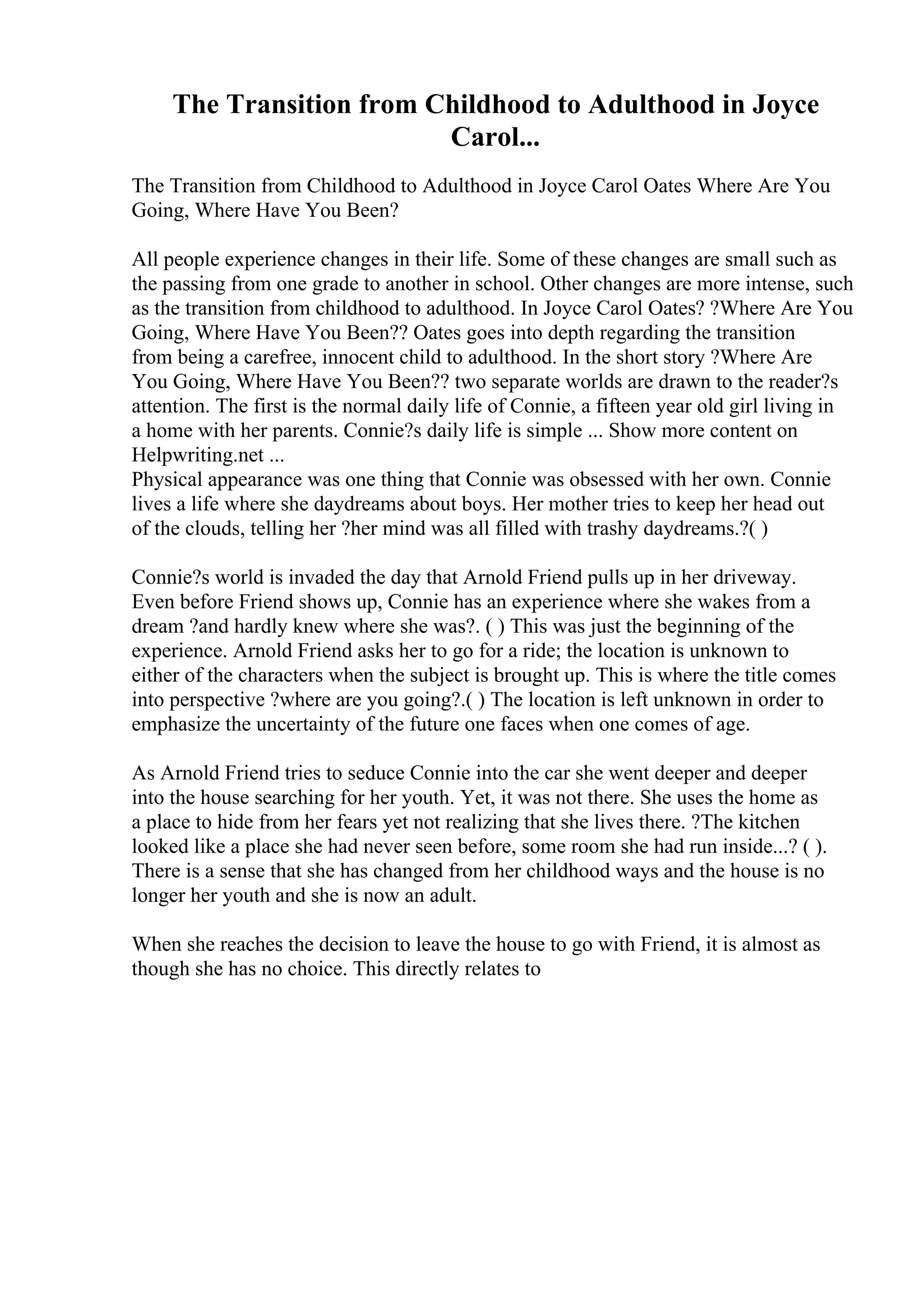The Transition from Childhood to Adulthood in Joyce
Carol...
The Transition from Childhood to Adulthood in Joyce Carol Oates Where Are You
Going, Where Have You Been?
All people experience changes in their life. Some of these changes are small such as
the passing from one grade to another in school. Other changes are more intense, such
as the transition from childhood to adulthood. In Joyce Carol Oates? ?Where Are You
Going, Where Have You Been?? Oates goes into depth regarding the transition
from being a carefree, innocent child to adulthood. In the short story ?Where Are
You Going, Where Have You Been?? two separate worlds are drawn to the reader?s
attention. The first is the normal daily life of Connie, a fifteen year old girl living in
a home with her parents. Connie?s daily life is simple ... Show more content on
Helpwriting.net ...
Physical appearance was one thing that Connie was obsessed with her own. Connie
lives a life where she daydreams about boys. Her mother tries to keep her head out
of the clouds, telling her ?her mind was all filled with trashy daydreams.?( )
Connie?s world is invaded the day that Arnold Friend pulls up in her driveway.
Even before Friend shows up, Connie has an experience where she wakes from a
dream ?and hardly knew where she was?. ( ) This was just the beginning of the
experience. Arnold Friend asks her to go for a ride; the location is unknown to
either of the characters when the subject is brought up. This is where the title comes
into perspective ?where are you going?.( ) The location is left unknown in order to
emphasize the uncertainty of the future one faces when one comes of age.
As Arnold Friend tries to seduce Connie into the car she went deeper and deeper
into the house searching for her youth. Yet, it was not there. She uses the home as
a place to hide from her fears yet not realizing that she lives there. ?The kitchen
looked like a place she had never seen before, some room she had run inside...? ( ).
There is a sense that she has changed from her childhood ways and the house is no
longer her youth and she is now an adult.
When she reaches the decision to leave the house to go with Friend, it is almost as
though she has no choice. This directly relates to
 