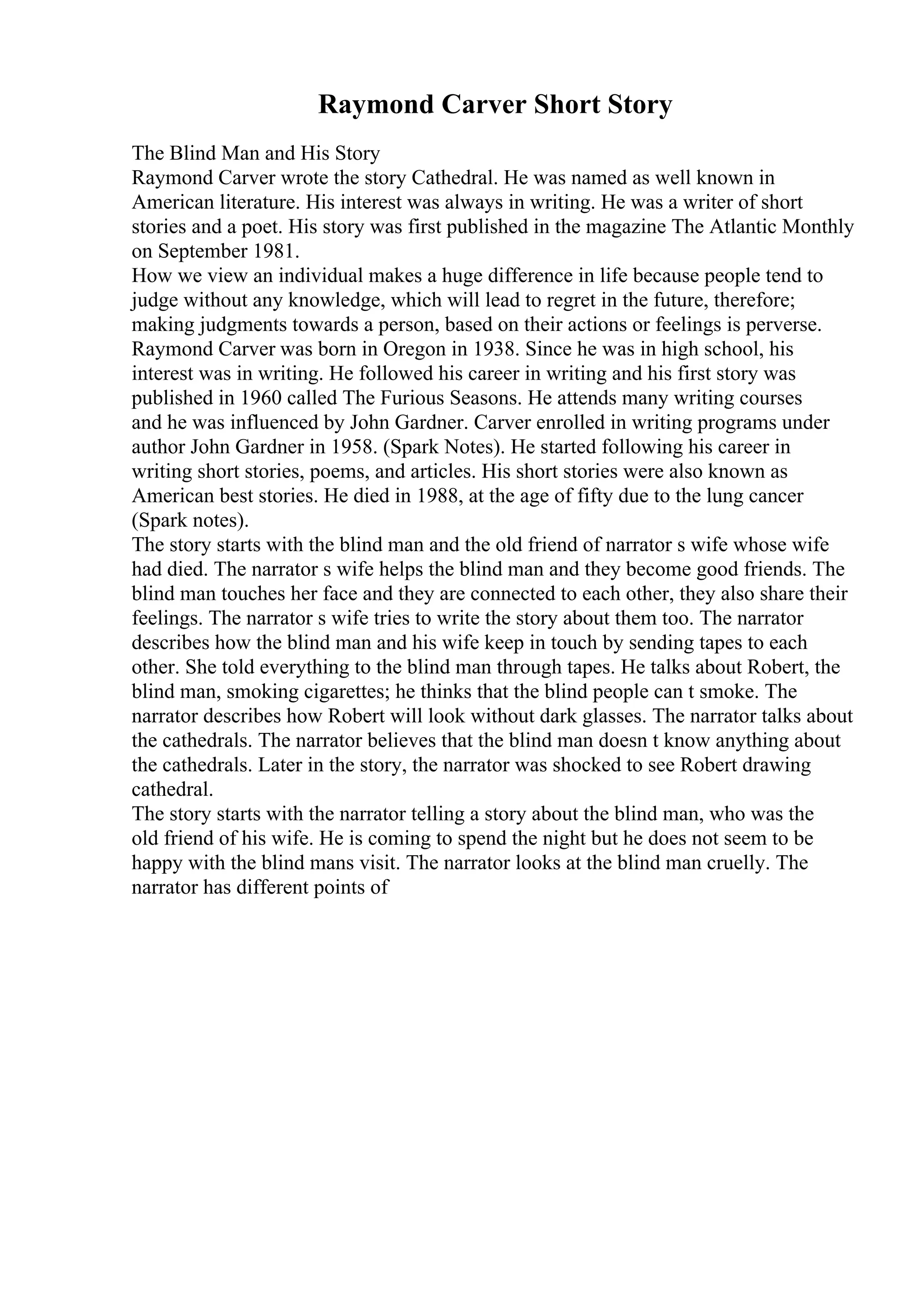 Raymond Carver Short Story
The Blind Man and His Story
Raymond Carver wrote the story Cathedral. He was named as well known in
American literature. His interest was always in writing. He was a writer of short
stories and a poet. His story was first published in the magazine The Atlantic Monthly
on September 1981.
How we view an individual makes a huge difference in life because people tend to
judge without any knowledge, which will lead to regret in the future, therefore;
making judgments towards a person, based on their actions or feelings is perverse.
Raymond Carver was born in Oregon in 1938. Since he was in high school, his
interest was in writing. He followed his career in writing and his first story was
published in 1960 called The Furious Seasons. He attends many writing courses
and he was influenced by John Gardner. Carver enrolled in writing programs under
author John Gardner in 1958. (Spark Notes). He started following his career in
writing short stories, poems, and articles. His short stories were also known as
American best stories. He died in 1988, at the age of fifty due to the lung cancer
(Spark notes).
The story starts with the blind man and the old friend of narrator s wife whose wife
had died. The narrator s wife helps the blind man and they become good friends. The
blind man touches her face and they are connected to each other, they also share their
feelings. The narrator s wife tries to write the story about them too. The narrator
describes how the blind man and his wife keep in touch by sending tapes to each
other. She told everything to the blind man through tapes. He talks about Robert, the
blind man, smoking cigarettes; he thinks that the blind people can t smoke. The
narrator describes how Robert will look without dark glasses. The narrator talks about
the cathedrals. The narrator believes that the blind man doesn t know anything about
the cathedrals. Later in the story, the narrator was shocked to see Robert drawing
cathedral.
The story starts with the narrator telling a story about the blind man, who was the
old friend of his wife. He is coming to spend the night but he does not seem to be
happy with the blind mans visit. The narrator looks at the blind man cruelly. The
narrator has different points of
 