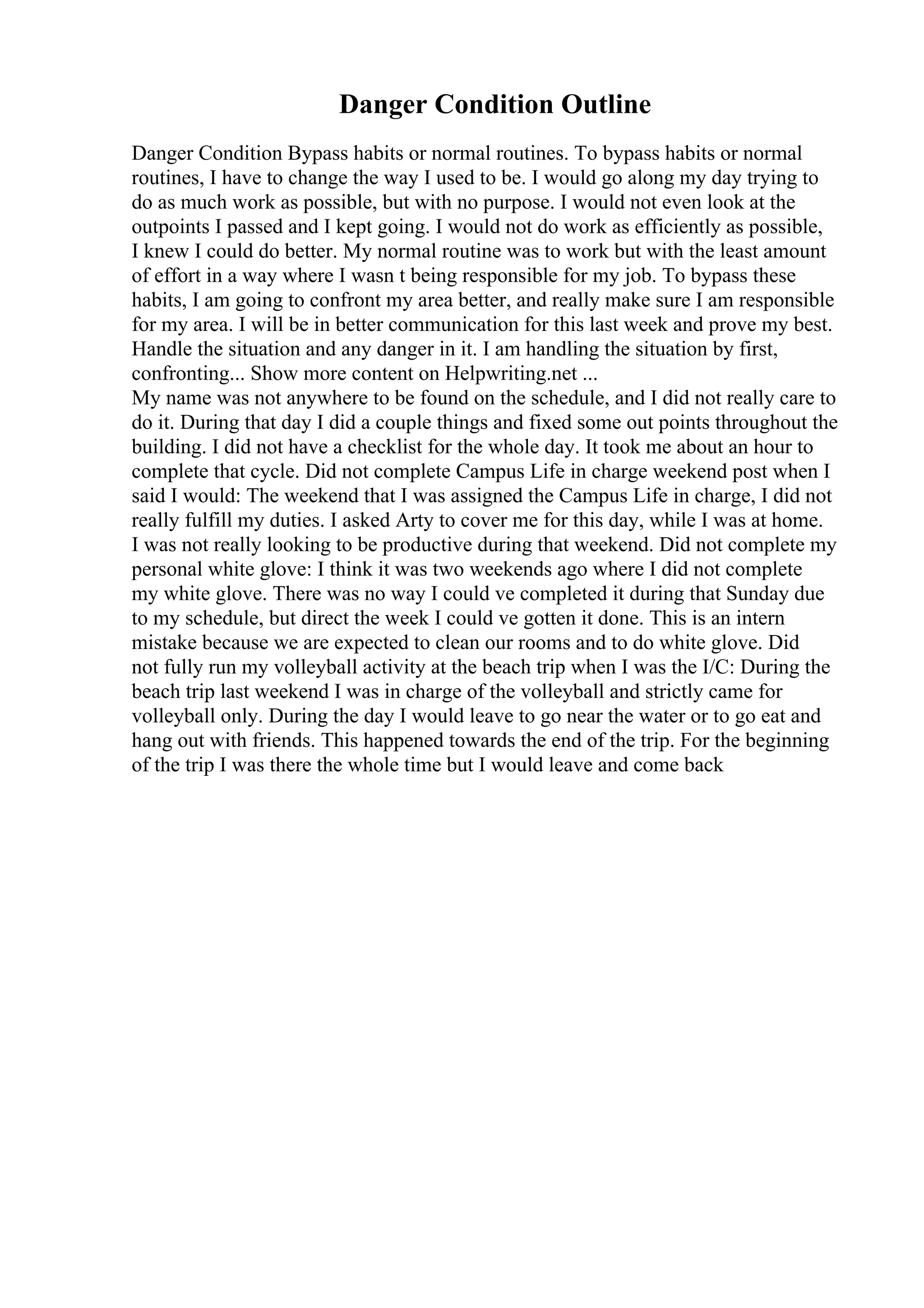 Danger Condition Outline
Danger Condition Bypass habits or normal routines. To bypass habits or normal
routines, I have to change the way I used to be. I would go along my day trying to
do as much work as possible, but with no purpose. I would not even look at the
outpoints I passed and I kept going. I would not do work as efficiently as possible,
I knew I could do better. My normal routine was to work but with the least amount
of effort in a way where I wasn t being responsible for my job. To bypass these
habits, I am going to confront my area better, and really make sure I am responsible
for my area. I will be in better communication for this last week and prove my best.
Handle the situation and any danger in it. I am handling the situation by first,
confronting... Show more content on Helpwriting.net ...
My name was not anywhere to be found on the schedule, and I did not really care to
do it. During that day I did a couple things and fixed some out points throughout the
building. I did not have a checklist for the whole day. It took me about an hour to
complete that cycle. Did not complete Campus Life in charge weekend post when I
said I would: The weekend that I was assigned the Campus Life in charge, I did not
really fulfill my duties. I asked Arty to cover me for this day, while I was at home.
I was not really looking to be productive during that weekend. Did not complete my
personal white glove: I think it was two weekends ago where I did not complete
my white glove. There was no way I could ve completed it during that Sunday due
to my schedule, but direct the week I could ve gotten it done. This is an intern
mistake because we are expected to clean our rooms and to do white glove. Did
not fully run my volleyball activity at the beach trip when I was the I/C: During the
beach trip last weekend I was in charge of the volleyball and strictly came for
volleyball only. During the day I would leave to go near the water or to go eat and
hang out with friends. This happened towards the end of the trip. For the beginning
of the trip I was there the whole time but I would leave and come back
 