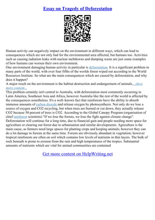 Essay on Tragedy of Deforestation
Human activity can negatively impact on the environment in different ways, which can lead to
consequences which are not only bad for the environmental area affected, but humans too. Activities
such as causing radiation leaks with nuclear meltdowns and dumping waste are just some examples
of how humans can worsen their own environment.
One environment damaging human activity in particular is deforestation. It is a significant problem in
many parts of the world, with over four fifths of the worlds forest wiped out according to the World
Resources Institute. So what are the main consequences which are caused by deforestation, and why
does it happen?
A major result on the environment is the habitat destruction and endangerment of animals....show
more content...
This problem certainly isn't central to Australia, with deforestation most commonly occurring in
Latin America, Southeast Asia and Africa, however Australia like the rest of the world is affected by
the consequences nonetheless. It's a well–known fact that rainforests have the ability to absorb
immense amounts of carbon dioxide and release oxygen by photosynthesis. Not only do we lose a
source of oxygen and CO2 recycling, but when trees are burned or cut down, they actually release
CO2 because 50 percent of trees is CO2. According to the Global Canopy Program (organisation of
chief rainforest scientists) "If we lose the forests, we lose the fight against climate change".
Deforestation will continue for a long time, due to financial gain and people needing more space for
agriculture or clearing out forest due to urbanisation and similar developments. Agriculture is the
main cause, as farmers need large spaces for planting crops and keeping animals; however they can
do a lot damage to forests at the same time. Forests are obviously abundant in vegetation; however
tropical rainforests are often on soil which contains low levels of nutrients in thin layers. The bulk of
rock beneath is prone to erosion from the rain and high temperatures of the tropics. Substantial
amounts of nutrients which are vital for animal communities are contained
Get more content on HelpWriting.net
 