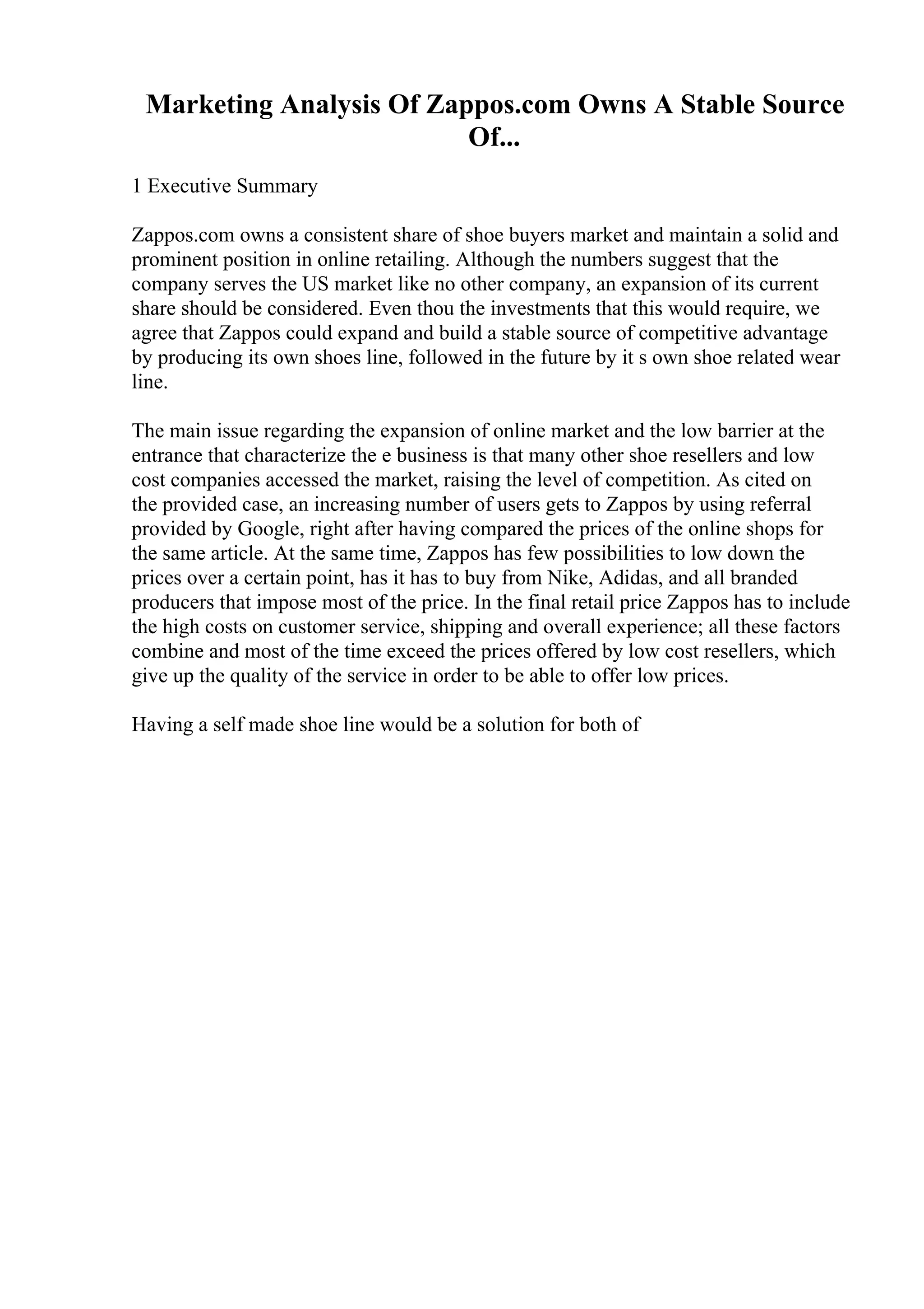 Marketing Analysis Of Zappos.com Owns A Stable Source
Of...
1 Executive Summary
Zappos.com owns a consistent share of shoe buyers market and maintain a solid and
prominent position in online retailing. Although the numbers suggest that the
company serves the US market like no other company, an expansion of its current
share should be considered. Even thou the investments that this would require, we
agree that Zappos could expand and build a stable source of competitive advantage
by producing its own shoes line, followed in the future by it s own shoe related wear
line.
The main issue regarding the expansion of online market and the low barrier at the
entrance that characterize the e business is that many other shoe resellers and low
cost companies accessed the market, raising the level of competition. As cited on
the provided case, an increasing number of users gets to Zappos by using referral
provided by Google, right after having compared the prices of the online shops for
the same article. At the same time, Zappos has few possibilities to low down the
prices over a certain point, has it has to buy from Nike, Adidas, and all branded
producers that impose most of the price. In the final retail price Zappos has to include
the high costs on customer service, shipping and overall experience; all these factors
combine and most of the time exceed the prices offered by low cost resellers, which
give up the quality of the service in order to be able to offer low prices.
Having a self made shoe line would be a solution for both of
 
