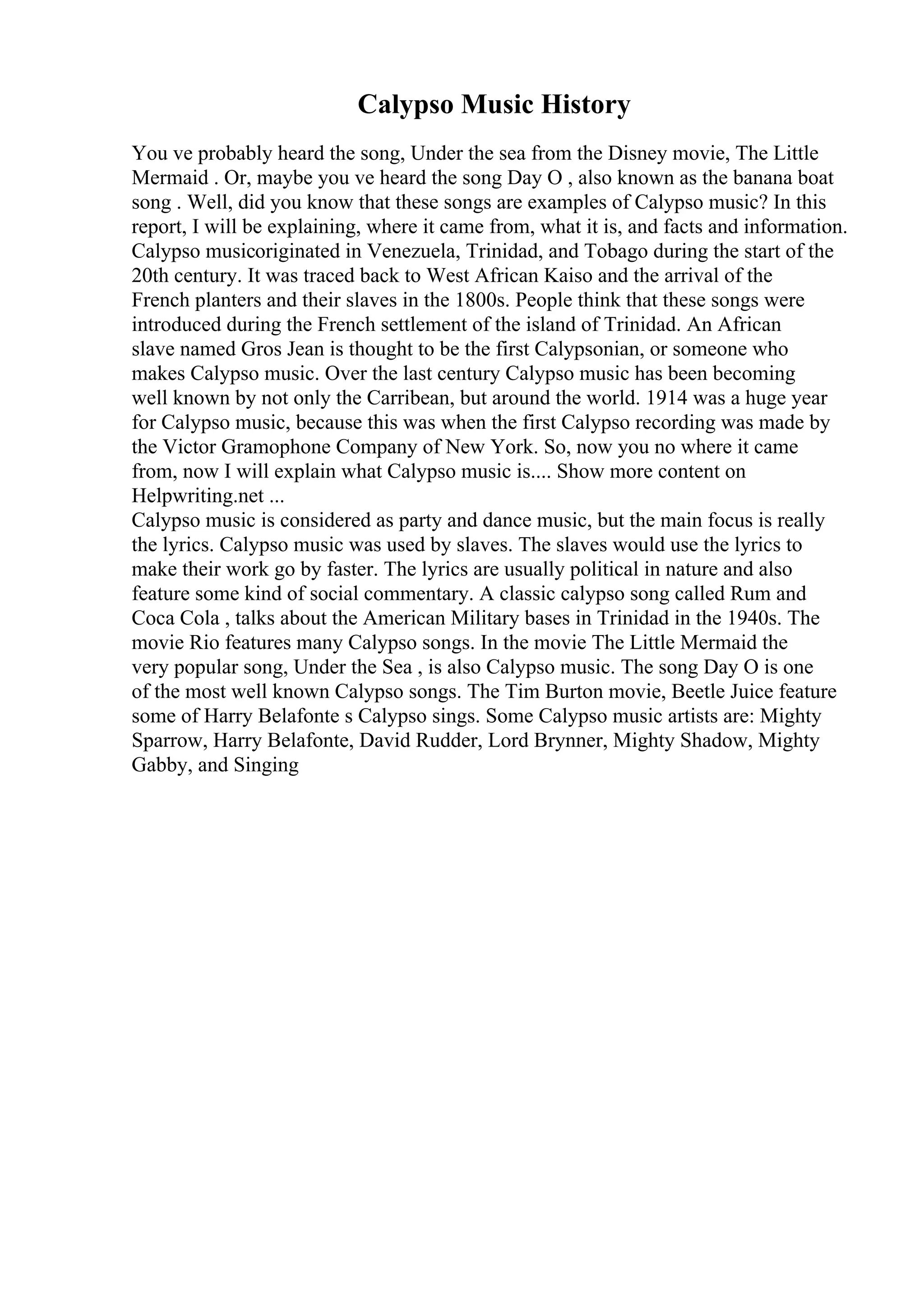 Calypso Music History
You ve probably heard the song, Under the sea from the Disney movie, The Little
Mermaid . Or, maybe you ve heard the song Day O , also known as the banana boat
song . Well, did you know that these songs are examples of Calypso music? In this
report, I will be explaining, where it came from, what it is, and facts and information.
Calypso musicoriginated in Venezuela, Trinidad, and Tobago during the start of the
20th century. It was traced back to West African Kaiso and the arrival of the
French planters and their slaves in the 1800s. People think that these songs were
introduced during the French settlement of the island of Trinidad. An African
slave named Gros Jean is thought to be the first Calypsonian, or someone who
makes Calypso music. Over the last century Calypso music has been becoming
well known by not only the Carribean, but around the world. 1914 was a huge year
for Calypso music, because this was when the first Calypso recording was made by
the Victor Gramophone Company of New York. So, now you no where it came
from, now I will explain what Calypso music is.... Show more content on
Helpwriting.net ...
Calypso music is considered as party and dance music, but the main focus is really
the lyrics. Calypso music was used by slaves. The slaves would use the lyrics to
make their work go by faster. The lyrics are usually political in nature and also
feature some kind of social commentary. A classic calypso song called Rum and
Coca Cola , talks about the American Military bases in Trinidad in the 1940s. The
movie Rio features many Calypso songs. In the movie The Little Mermaid the
very popular song, Under the Sea , is also Calypso music. The song Day O is one
of the most well known Calypso songs. The Tim Burton movie, Beetle Juice feature
some of Harry Belafonte s Calypso sings. Some Calypso music artists are: Mighty
Sparrow, Harry Belafonte, David Rudder, Lord Brynner, Mighty Shadow, Mighty
Gabby, and Singing
 