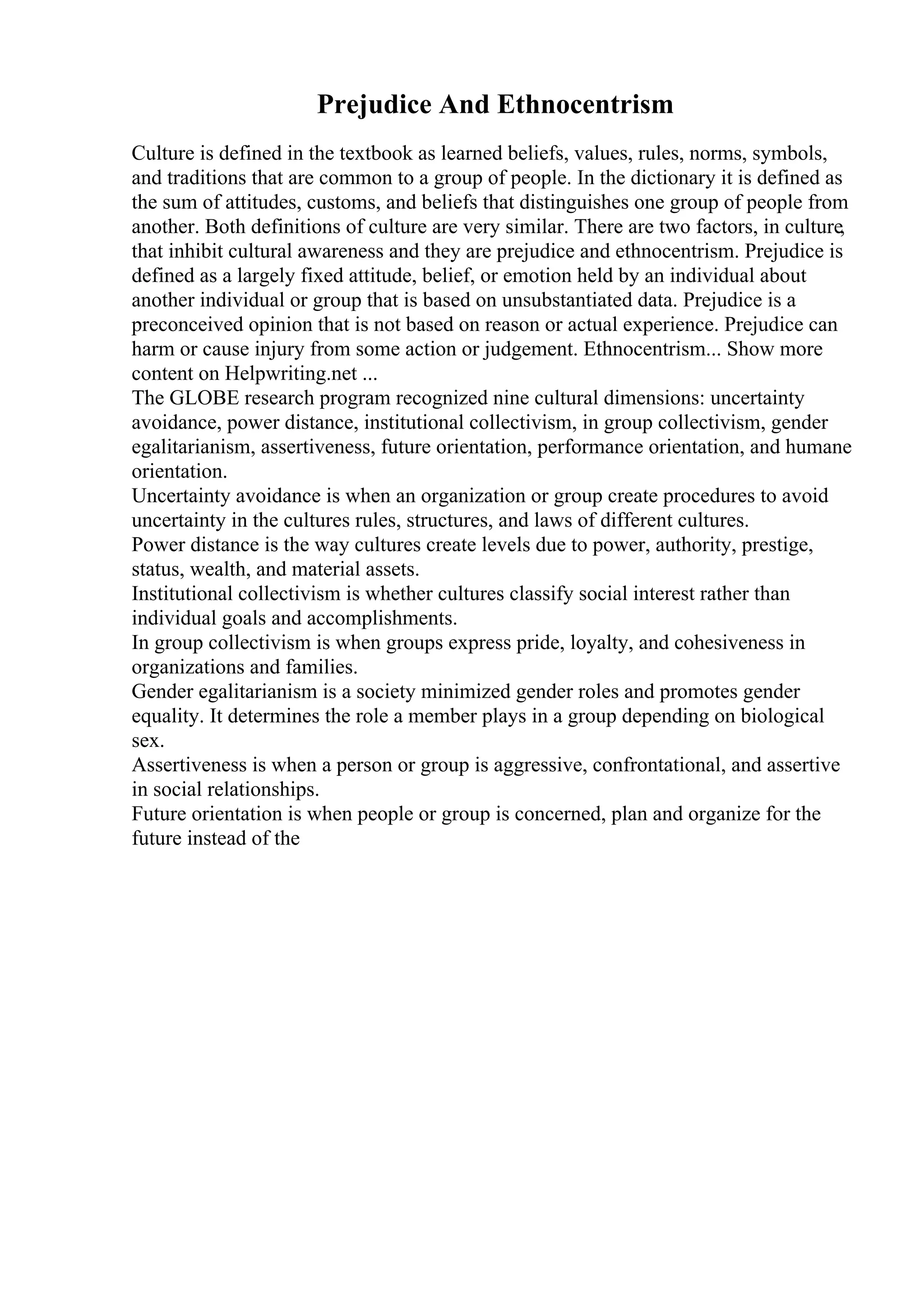 Prejudice And Ethnocentrism
Culture is defined in the textbook as learned beliefs, values, rules, norms, symbols,
and traditions that are common to a group of people. In the dictionary it is defined as
the sum of attitudes, customs, and beliefs that distinguishes one group of people from
another. Both definitions of culture are very similar. There are two factors, in culture,
that inhibit cultural awareness and they are prejudice and ethnocentrism. Prejudice is
defined as a largely fixed attitude, belief, or emotion held by an individual about
another individual or group that is based on unsubstantiated data. Prejudice is a
preconceived opinion that is not based on reason or actual experience. Prejudice can
harm or cause injury from some action or judgement. Ethnocentrism... Show more
content on Helpwriting.net ...
The GLOBE research program recognized nine cultural dimensions: uncertainty
avoidance, power distance, institutional collectivism, in group collectivism, gender
egalitarianism, assertiveness, future orientation, performance orientation, and humane
orientation.
Uncertainty avoidance is when an organization or group create procedures to avoid
uncertainty in the cultures rules, structures, and laws of different cultures.
Power distance is the way cultures create levels due to power, authority, prestige,
status, wealth, and material assets.
Institutional collectivism is whether cultures classify social interest rather than
individual goals and accomplishments.
In group collectivism is when groups express pride, loyalty, and cohesiveness in
organizations and families.
Gender egalitarianism is a society minimized gender roles and promotes gender
equality. It determines the role a member plays in a group depending on biological
sex.
Assertiveness is when a person or group is aggressive, confrontational, and assertive
in social relationships.
Future orientation is when people or group is concerned, plan and organize for the
future instead of the
 