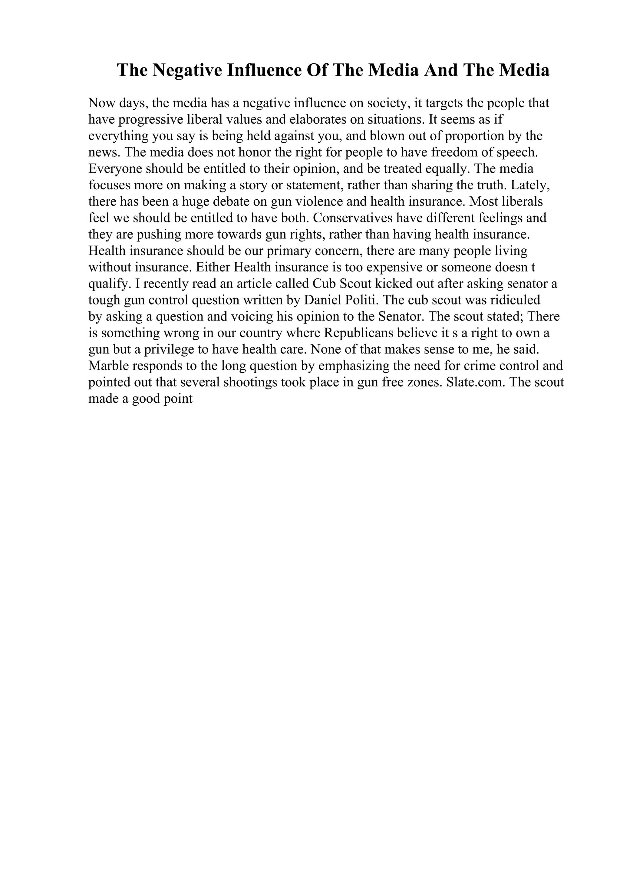 The Negative Influence Of The Media And The Media
Now days, the media has a negative influence on society, it targets the people that
have progressive liberal values and elaborates on situations. It seems as if
everything you say is being held against you, and blown out of proportion by the
news. The media does not honor the right for people to have freedom of speech.
Everyone should be entitled to their opinion, and be treated equally. The media
focuses more on making a story or statement, rather than sharing the truth. Lately,
there has been a huge debate on gun violence and health insurance. Most liberals
feel we should be entitled to have both. Conservatives have different feelings and
they are pushing more towards gun rights, rather than having health insurance.
Health insurance should be our primary concern, there are many people living
without insurance. Either Health insurance is too expensive or someone doesn t
qualify. I recently read an article called Cub Scout kicked out after asking senator a
tough gun control question written by Daniel Politi. The cub scout was ridiculed
by asking a question and voicing his opinion to the Senator. The scout stated; There
is something wrong in our country where Republicans believe it s a right to own a
gun but a privilege to have health care. None of that makes sense to me, he said.
Marble responds to the long question by emphasizing the need for crime control and
pointed out that several shootings took place in gun free zones. Slate.com. The scout
made a good point
 