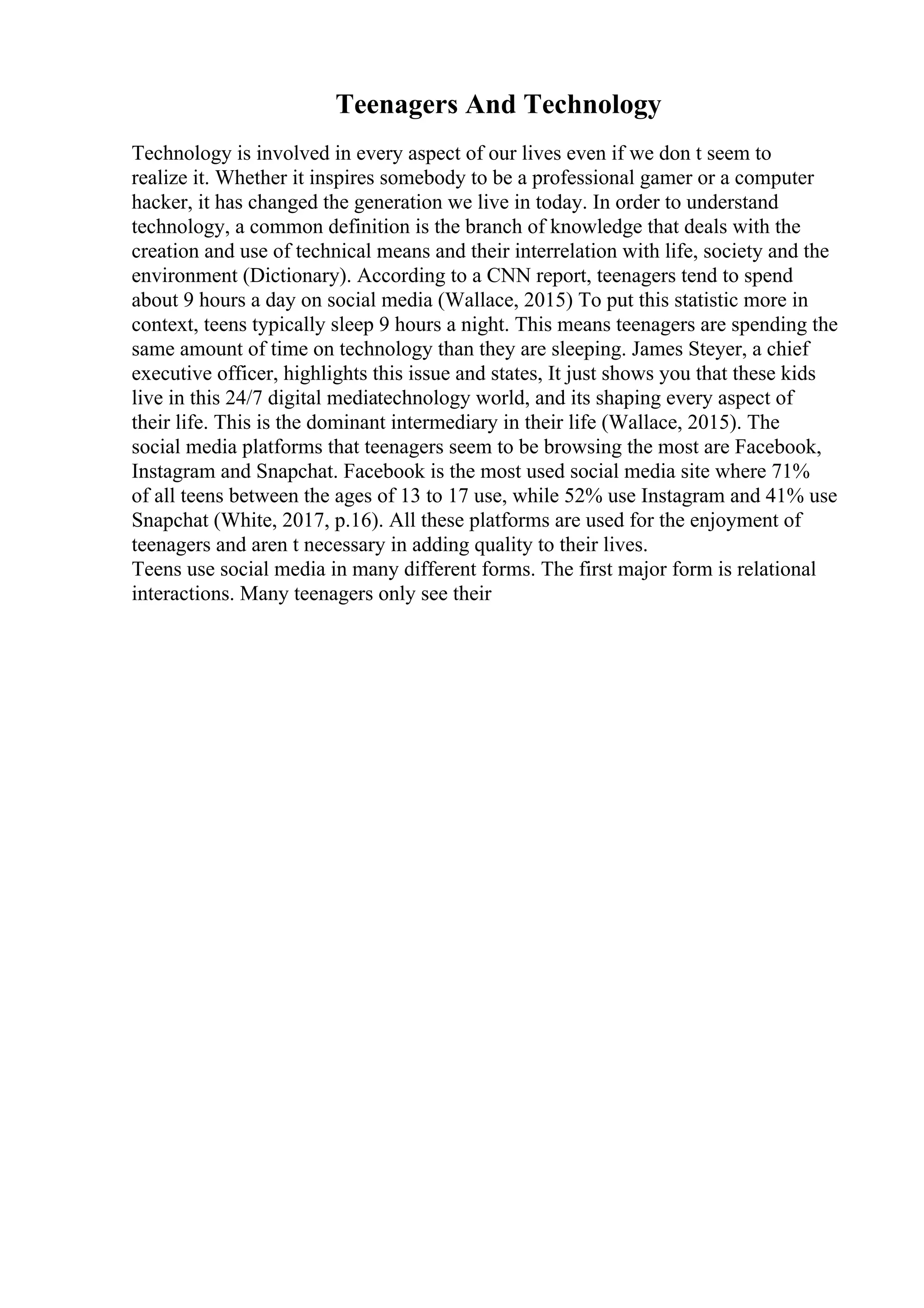 Teenagers And Technology
Technology is involved in every aspect of our lives even if we don t seem to
realize it. Whether it inspires somebody to be a professional gamer or a computer
hacker, it has changed the generation we live in today. In order to understand
technology, a common definition is the branch of knowledge that deals with the
creation and use of technical means and their interrelation with life, society and the
environment (Dictionary). According to a CNN report, teenagers tend to spend
about 9 hours a day on social media (Wallace, 2015) To put this statistic more in
context, teens typically sleep 9 hours a night. This means teenagers are spending the
same amount of time on technology than they are sleeping. James Steyer, a chief
executive officer, highlights this issue and states, It just shows you that these kids
live in this 24/7 digital mediatechnology world, and its shaping every aspect of
their life. This is the dominant intermediary in their life (Wallace, 2015). The
social media platforms that teenagers seem to be browsing the most are Facebook,
Instagram and Snapchat. Facebook is the most used social media site where 71%
of all teens between the ages of 13 to 17 use, while 52% use Instagram and 41% use
Snapchat (White, 2017, p.16). All these platforms are used for the enjoyment of
teenagers and aren t necessary in adding quality to their lives.
Teens use social media in many different forms. The first major form is relational
interactions. Many teenagers only see their
 