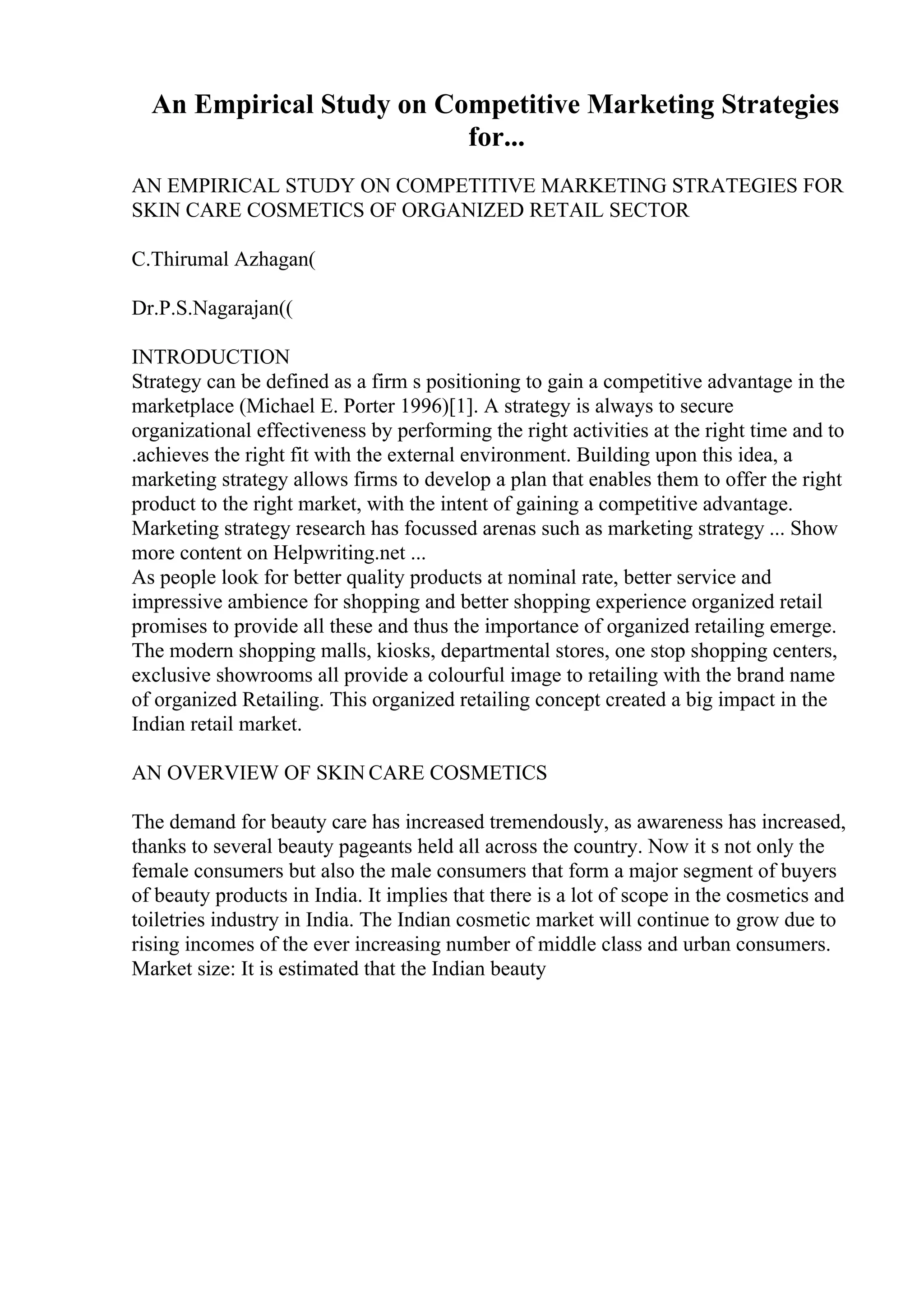 An Empirical Study on Competitive Marketing Strategies
for...
AN EMPIRICAL STUDY ON COMPETITIVE MARKETING STRATEGIES FOR
SKIN CARE COSMETICS OF ORGANIZED RETAIL SECTOR
C.Thirumal Azhagan(
Dr.P.S.Nagarajan((
INTRODUCTION
Strategy can be defined as a firm s positioning to gain a competitive advantage in the
marketplace (Michael E. Porter 1996)[1]. A strategy is always to secure
organizational effectiveness by performing the right activities at the right time and to
.achieves the right fit with the external environment. Building upon this idea, a
marketing strategy allows firms to develop a plan that enables them to offer the right
product to the right market, with the intent of gaining a competitive advantage.
Marketing strategy research has focussed arenas such as marketing strategy ... Show
more content on Helpwriting.net ...
As people look for better quality products at nominal rate, better service and
impressive ambience for shopping and better shopping experience organized retail
promises to provide all these and thus the importance of organized retailing emerge.
The modern shopping malls, kiosks, departmental stores, one stop shopping centers,
exclusive showrooms all provide a colourful image to retailing with the brand name
of organized Retailing. This organized retailing concept created a big impact in the
Indian retail market.
AN OVERVIEW OF SKIN CARE COSMETICS
The demand for beauty care has increased tremendously, as awareness has increased,
thanks to several beauty pageants held all across the country. Now it s not only the
female consumers but also the male consumers that form a major segment of buyers
of beauty products in India. It implies that there is a lot of scope in the cosmetics and
toiletries industry in India. The Indian cosmetic market will continue to grow due to
rising incomes of the ever increasing number of middle class and urban consumers.
Market size: It is estimated that the Indian beauty
 
