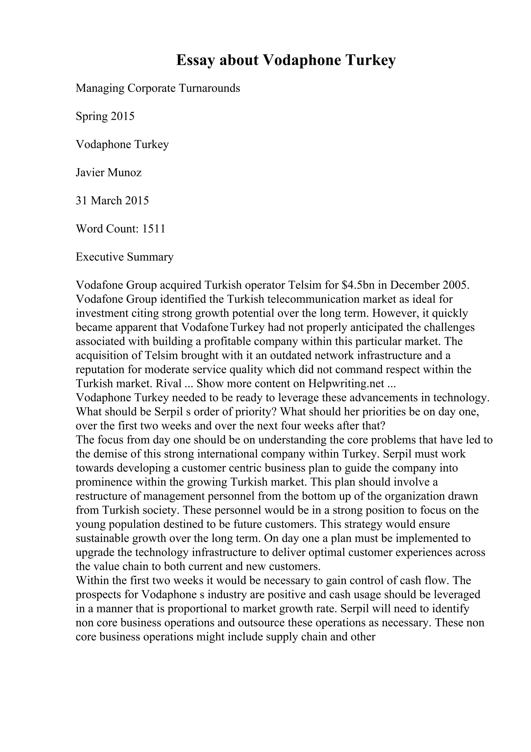 Essay about Vodaphone Turkey
Managing Corporate Turnarounds
Spring 2015
Vodaphone Turkey
Javier Munoz
31 March 2015
Word Count: 1511
Executive Summary
Vodafone Group acquired Turkish operator Telsim for $4.5bn in December 2005.
Vodafone Group identified the Turkish telecommunication market as ideal for
investment citing strong growth potential over the long term. However, it quickly
became apparent that VodafoneTurkey had not properly anticipated the challenges
associated with building a profitable company within this particular market. The
acquisition of Telsim brought with it an outdated network infrastructure and a
reputation for moderate service quality which did not command respect within the
Turkish market. Rival ... Show more content on Helpwriting.net ...
Vodaphone Turkey needed to be ready to leverage these advancements in technology.
What should be Serpil s order of priority? What should her priorities be on day one,
over the first two weeks and over the next four weeks after that?
The focus from day one should be on understanding the core problems that have led to
the demise of this strong international company within Turkey. Serpil must work
towards developing a customer centric business plan to guide the company into
prominence within the growing Turkish market. This plan should involve a
restructure of management personnel from the bottom up of the organization drawn
from Turkish society. These personnel would be in a strong position to focus on the
young population destined to be future customers. This strategy would ensure
sustainable growth over the long term. On day one a plan must be implemented to
upgrade the technology infrastructure to deliver optimal customer experiences across
the value chain to both current and new customers.
Within the first two weeks it would be necessary to gain control of cash flow. The
prospects for Vodaphone s industry are positive and cash usage should be leveraged
in a manner that is proportional to market growth rate. Serpil will need to identify
non core business operations and outsource these operations as necessary. These non
core business operations might include supply chain and other
 