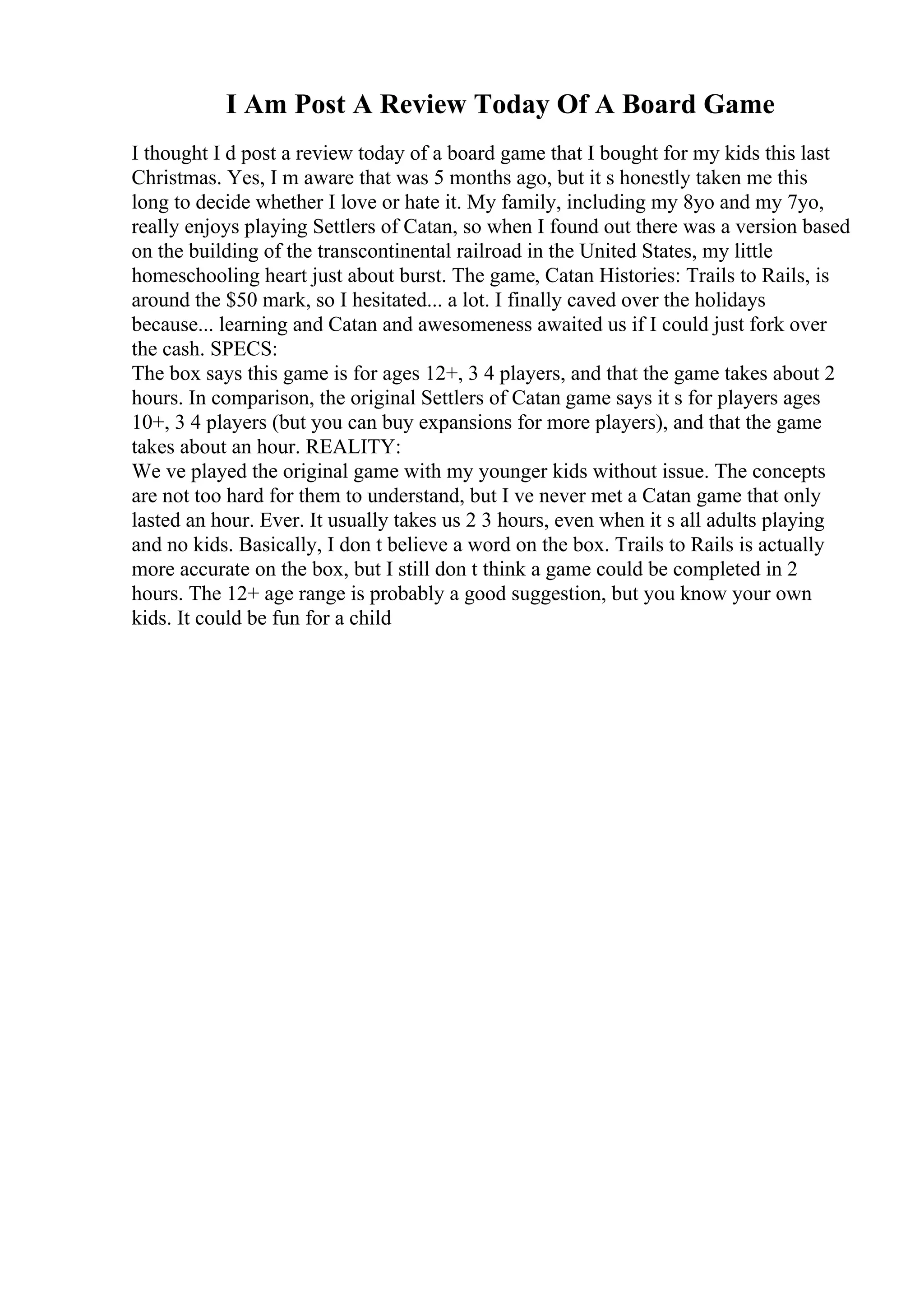 I Am Post A Review Today Of A Board Game
I thought I d post a review today of a board game that I bought for my kids this last
Christmas. Yes, I m aware that was 5 months ago, but it s honestly taken me this
long to decide whether I love or hate it. My family, including my 8yo and my 7yo,
really enjoys playing Settlers of Catan, so when I found out there was a version based
on the building of the transcontinental railroad in the United States, my little
homeschooling heart just about burst. The game, Catan Histories: Trails to Rails, is
around the $50 mark, so I hesitated... a lot. I finally caved over the holidays
because... learning and Catan and awesomeness awaited us if I could just fork over
the cash. SPECS:
The box says this game is for ages 12+, 3 4 players, and that the game takes about 2
hours. In comparison, the original Settlers of Catan game says it s for players ages
10+, 3 4 players (but you can buy expansions for more players), and that the game
takes about an hour. REALITY:
We ve played the original game with my younger kids without issue. The concepts
are not too hard for them to understand, but I ve never met a Catan game that only
lasted an hour. Ever. It usually takes us 2 3 hours, even when it s all adults playing
and no kids. Basically, I don t believe a word on the box. Trails to Rails is actually
more accurate on the box, but I still don t think a game could be completed in 2
hours. The 12+ age range is probably a good suggestion, but you know your own
kids. It could be fun for a child
 