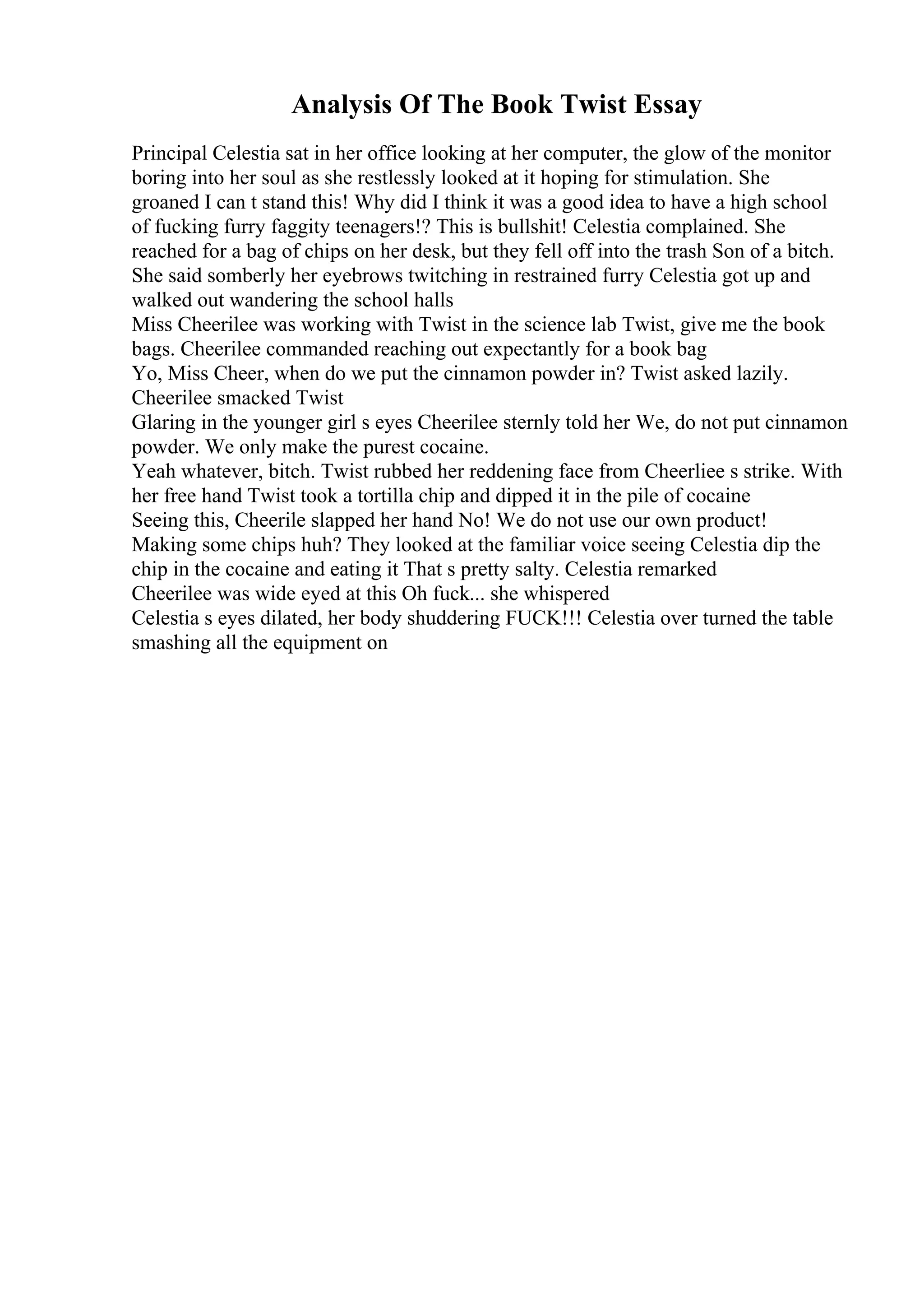 Analysis Of The Book Twist Essay
Principal Celestia sat in her office looking at her computer, the glow of the monitor
boring into her soul as she restlessly looked at it hoping for stimulation. She
groaned I can t stand this! Why did I think it was a good idea to have a high school
of fucking furry faggity teenagers!? This is bullshit! Celestia complained. She
reached for a bag of chips on her desk, but they fell off into the trash Son of a bitch.
She said somberly her eyebrows twitching in restrained furry Celestia got up and
walked out wandering the school halls
Miss Cheerilee was working with Twist in the science lab Twist, give me the book
bags. Cheerilee commanded reaching out expectantly for a book bag
Yo, Miss Cheer, when do we put the cinnamon powder in? Twist asked lazily.
Cheerilee smacked Twist
Glaring in the younger girl s eyes Cheerilee sternly told her We, do not put cinnamon
powder. We only make the purest cocaine.
Yeah whatever, bitch. Twist rubbed her reddening face from Cheerliee s strike. With
her free hand Twist took a tortilla chip and dipped it in the pile of cocaine
Seeing this, Cheerile slapped her hand No! We do not use our own product!
Making some chips huh? They looked at the familiar voice seeing Celestia dip the
chip in the cocaine and eating it That s pretty salty. Celestia remarked
Cheerilee was wide eyed at this Oh fuck... she whispered
Celestia s eyes dilated, her body shuddering FUCK!!! Celestia over turned the table
smashing all the equipment on
 