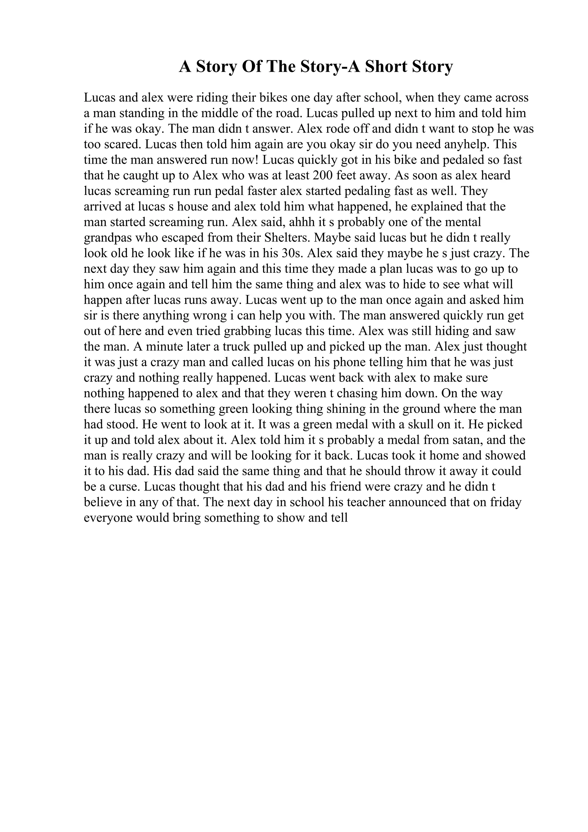 A Story Of The Story-A Short Story
Lucas and alex were riding their bikes one day after school, when they came across
a man standing in the middle of the road. Lucas pulled up next to him and told him
if he was okay. The man didn t answer. Alex rode off and didn t want to stop he was
too scared. Lucas then told him again are you okay sir do you need anyhelp. This
time the man answered run now! Lucas quickly got in his bike and pedaled so fast
that he caught up to Alex who was at least 200 feet away. As soon as alex heard
lucas screaming run run pedal faster alex started pedaling fast as well. They
arrived at lucas s house and alex told him what happened, he explained that the
man started screaming run. Alex said, ahhh it s probably one of the mental
grandpas who escaped from their Shelters. Maybe said lucas but he didn t really
look old he look like if he was in his 30s. Alex said they maybe he s just crazy. The
next day they saw him again and this time they made a plan lucas was to go up to
him once again and tell him the same thing and alex was to hide to see what will
happen after lucas runs away. Lucas went up to the man once again and asked him
sir is there anything wrong i can help you with. The man answered quickly run get
out of here and even tried grabbing lucas this time. Alex was still hiding and saw
the man. A minute later a truck pulled up and picked up the man. Alex just thought
it was just a crazy man and called lucas on his phone telling him that he was just
crazy and nothing really happened. Lucas went back with alex to make sure
nothing happened to alex and that they weren t chasing him down. On the way
there lucas so something green looking thing shining in the ground where the man
had stood. He went to look at it. It was a green medal with a skull on it. He picked
it up and told alex about it. Alex told him it s probably a medal from satan, and the
man is really crazy and will be looking for it back. Lucas took it home and showed
it to his dad. His dad said the same thing and that he should throw it away it could
be a curse. Lucas thought that his dad and his friend were crazy and he didn t
believe in any of that. The next day in school his teacher announced that on friday
everyone would bring something to show and tell
 