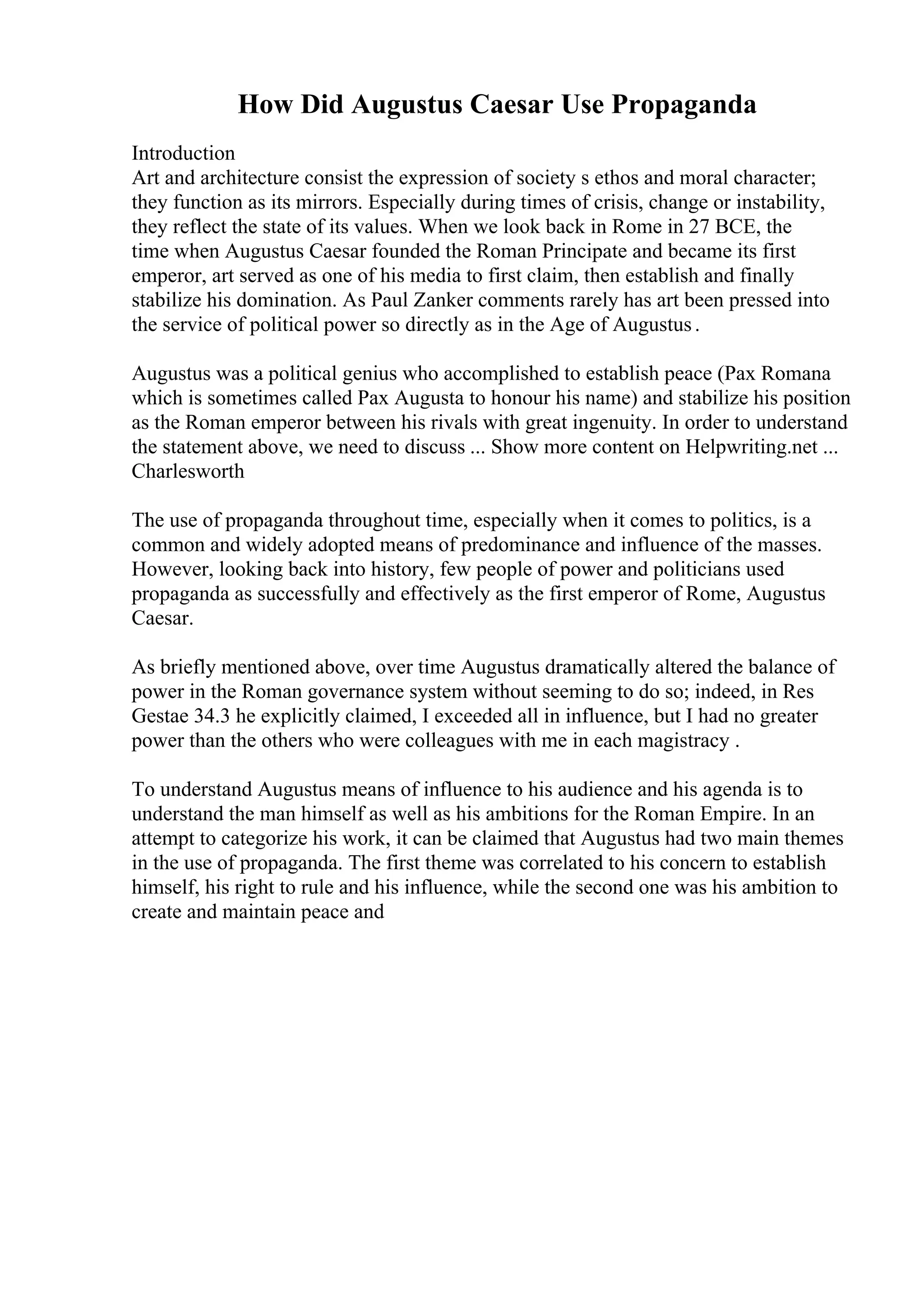 How Did Augustus Caesar Use Propaganda
Introduction
Art and architecture consist the expression of society s ethos and moral character;
they function as its mirrors. Especially during times of crisis, change or instability,
they reflect the state of its values. When we look back in Rome in 27 BCE, the
time when Augustus Caesar founded the Roman Principate and became its first
emperor, art served as one of his media to first claim, then establish and finally
stabilize his domination. As Paul Zanker comments rarely has art been pressed into
the service of political power so directly as in the Age of Augustus.
Augustus was a political genius who accomplished to establish peace (Pax Romana
which is sometimes called Pax Augusta to honour his name) and stabilize his position
as the Roman emperor between his rivals with great ingenuity. In order to understand
the statement above, we need to discuss ... Show more content on Helpwriting.net ...
Charlesworth
The use of propaganda throughout time, especially when it comes to politics, is a
common and widely adopted means of predominance and influence of the masses.
However, looking back into history, few people of power and politicians used
propaganda as successfully and effectively as the first emperor of Rome, Augustus
Caesar.
As briefly mentioned above, over time Augustus dramatically altered the balance of
power in the Roman governance system without seeming to do so; indeed, in Res
Gestae 34.3 he explicitly claimed, I exceeded all in influence, but I had no greater
power than the others who were colleagues with me in each magistracy .
To understand Augustus means of influence to his audience and his agenda is to
understand the man himself as well as his ambitions for the Roman Empire. In an
attempt to categorize his work, it can be claimed that Augustus had two main themes
in the use of propaganda. The first theme was correlated to his concern to establish
himself, his right to rule and his influence, while the second one was his ambition to
create and maintain peace and
 