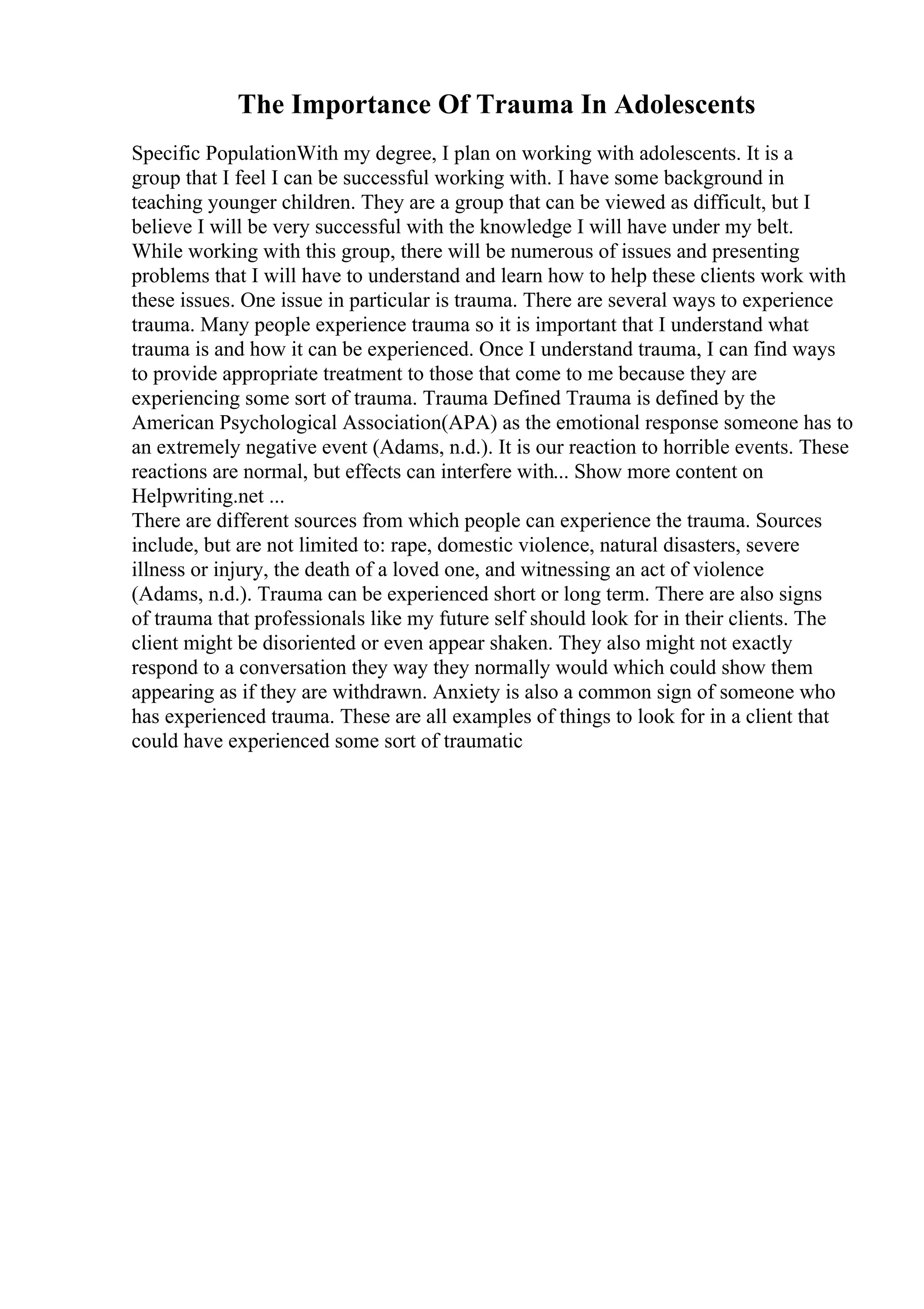 The Importance Of Trauma In Adolescents
Specific PopulationWith my degree, I plan on working with adolescents. It is a
group that I feel I can be successful working with. I have some background in
teaching younger children. They are a group that can be viewed as difficult, but I
believe I will be very successful with the knowledge I will have under my belt.
While working with this group, there will be numerous of issues and presenting
problems that I will have to understand and learn how to help these clients work with
these issues. One issue in particular is trauma. There are several ways to experience
trauma. Many people experience trauma so it is important that I understand what
trauma is and how it can be experienced. Once I understand trauma, I can find ways
to provide appropriate treatment to those that come to me because they are
experiencing some sort of trauma. Trauma Defined Trauma is defined by the
American Psychological Association(APA) as the emotional response someone has to
an extremely negative event (Adams, n.d.). It is our reaction to horrible events. These
reactions are normal, but effects can interfere with... Show more content on
Helpwriting.net ...
There are different sources from which people can experience the trauma. Sources
include, but are not limited to: rape, domestic violence, natural disasters, severe
illness or injury, the death of a loved one, and witnessing an act of violence
(Adams, n.d.). Trauma can be experienced short or long term. There are also signs
of trauma that professionals like my future self should look for in their clients. The
client might be disoriented or even appear shaken. They also might not exactly
respond to a conversation they way they normally would which could show them
appearing as if they are withdrawn. Anxiety is also a common sign of someone who
has experienced trauma. These are all examples of things to look for in a client that
could have experienced some sort of traumatic
 
