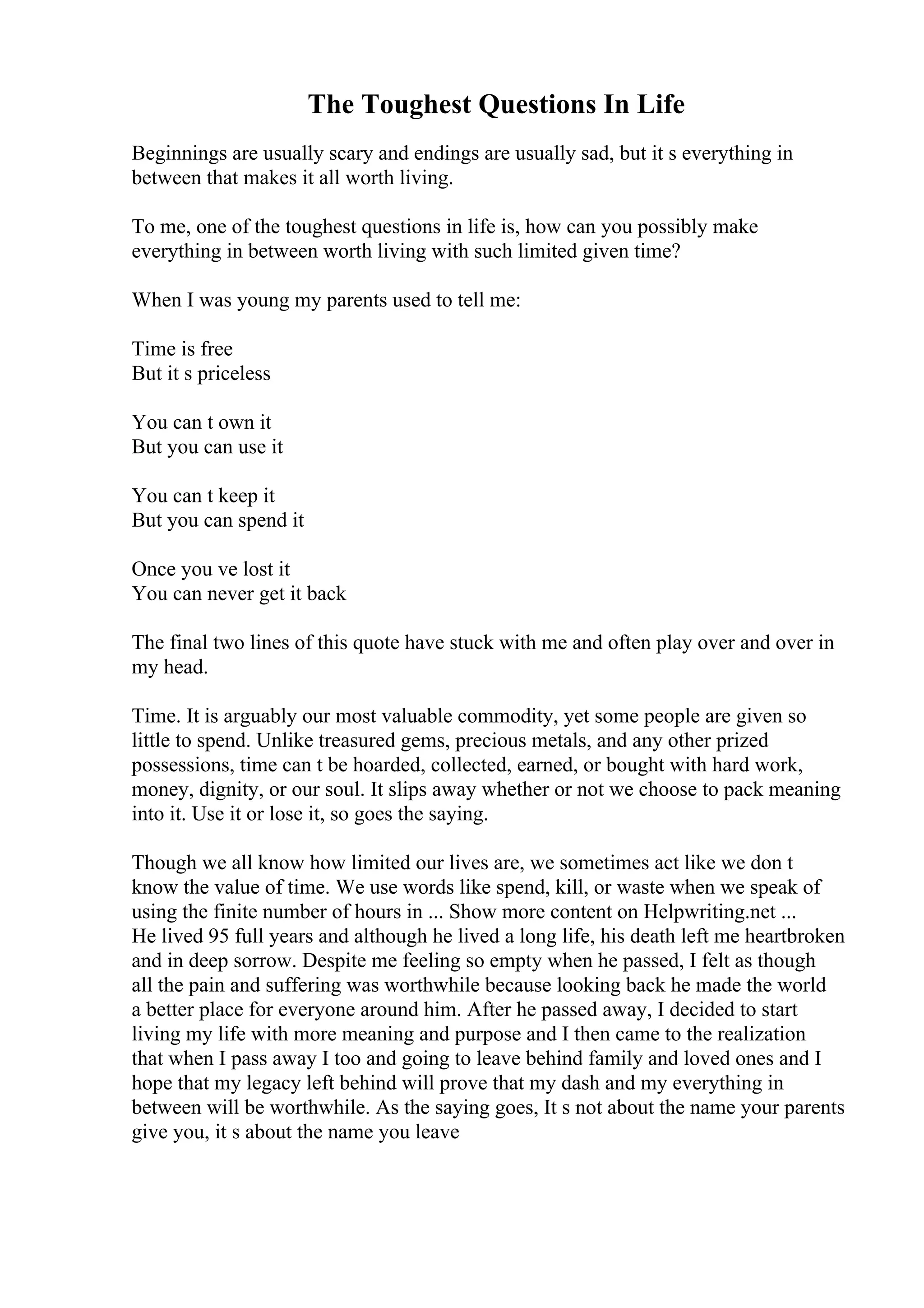 The Toughest Questions In Life
Beginnings are usually scary and endings are usually sad, but it s everything in
between that makes it all worth living.
To me, one of the toughest questions in life is, how can you possibly make
everything in between worth living with such limited given time?
When I was young my parents used to tell me:
Time is free
But it s priceless
You can t own it
But you can use it
You can t keep it
But you can spend it
Once you ve lost it
You can never get it back
The final two lines of this quote have stuck with me and often play over and over in
my head.
Time. It is arguably our most valuable commodity, yet some people are given so
little to spend. Unlike treasured gems, precious metals, and any other prized
possessions, time can t be hoarded, collected, earned, or bought with hard work,
money, dignity, or our soul. It slips away whether or not we choose to pack meaning
into it. Use it or lose it, so goes the saying.
Though we all know how limited our lives are, we sometimes act like we don t
know the value of time. We use words like spend, kill, or waste when we speak of
using the finite number of hours in ... Show more content on Helpwriting.net ...
He lived 95 full years and although he lived a long life, his death left me heartbroken
and in deep sorrow. Despite me feeling so empty when he passed, I felt as though
all the pain and suffering was worthwhile because looking back he made the world
a better place for everyone around him. After he passed away, I decided to start
living my life with more meaning and purpose and I then came to the realization
that when I pass away I too and going to leave behind family and loved ones and I
hope that my legacy left behind will prove that my dash and my everything in
between will be worthwhile. As the saying goes, It s not about the name your parents
give you, it s about the name you leave
 