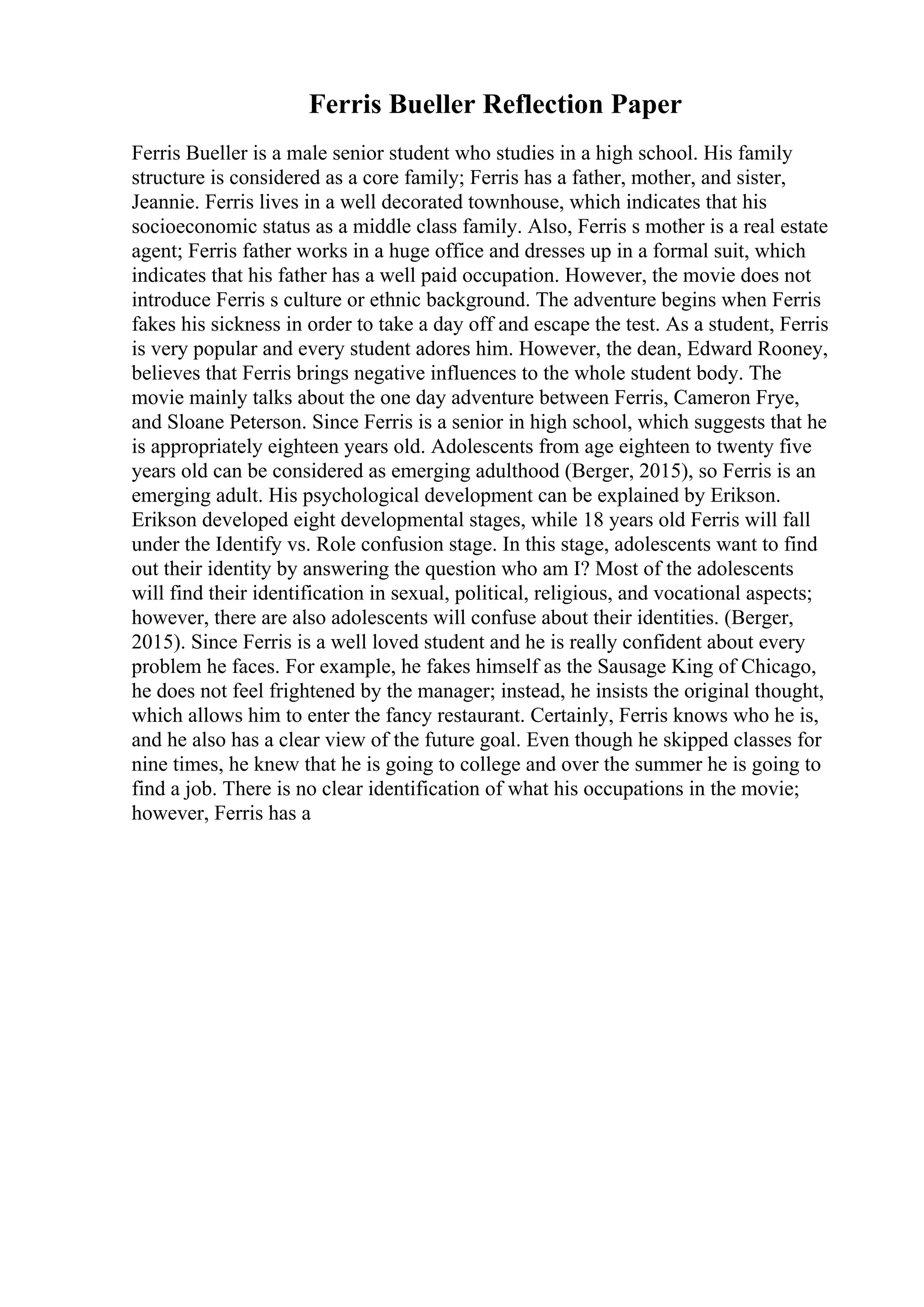 Ferris Bueller Reflection Paper
Ferris Bueller is a male senior student who studies in a high school. His family
structure is considered as a core family; Ferris has a father, mother, and sister,
Jeannie. Ferris lives in a well decorated townhouse, which indicates that his
socioeconomic status as a middle class family. Also, Ferris s mother is a real estate
agent; Ferris father works in a huge office and dresses up in a formal suit, which
indicates that his father has a well paid occupation. However, the movie does not
introduce Ferris s culture or ethnic background. The adventure begins when Ferris
fakes his sickness in order to take a day off and escape the test. As a student, Ferris
is very popular and every student adores him. However, the dean, Edward Rooney,
believes that Ferris brings negative influences to the whole student body. The
movie mainly talks about the one day adventure between Ferris, Cameron Frye,
and Sloane Peterson. Since Ferris is a senior in high school, which suggests that he
is appropriately eighteen years old. Adolescents from age eighteen to twenty five
years old can be considered as emerging adulthood (Berger, 2015), so Ferris is an
emerging adult. His psychological development can be explained by Erikson.
Erikson developed eight developmental stages, while 18 years old Ferris will fall
under the Identify vs. Role confusion stage. In this stage, adolescents want to find
out their identity by answering the question who am I? Most of the adolescents
will find their identification in sexual, political, religious, and vocational aspects;
however, there are also adolescents will confuse about their identities. (Berger,
2015). Since Ferris is a well loved student and he is really confident about every
problem he faces. For example, he fakes himself as the Sausage King of Chicago,
he does not feel frightened by the manager; instead, he insists the original thought,
which allows him to enter the fancy restaurant. Certainly, Ferris knows who he is,
and he also has a clear view of the future goal. Even though he skipped classes for
nine times, he knew that he is going to college and over the summer he is going to
find a job. There is no clear identification of what his occupations in the movie;
however, Ferris has a
 