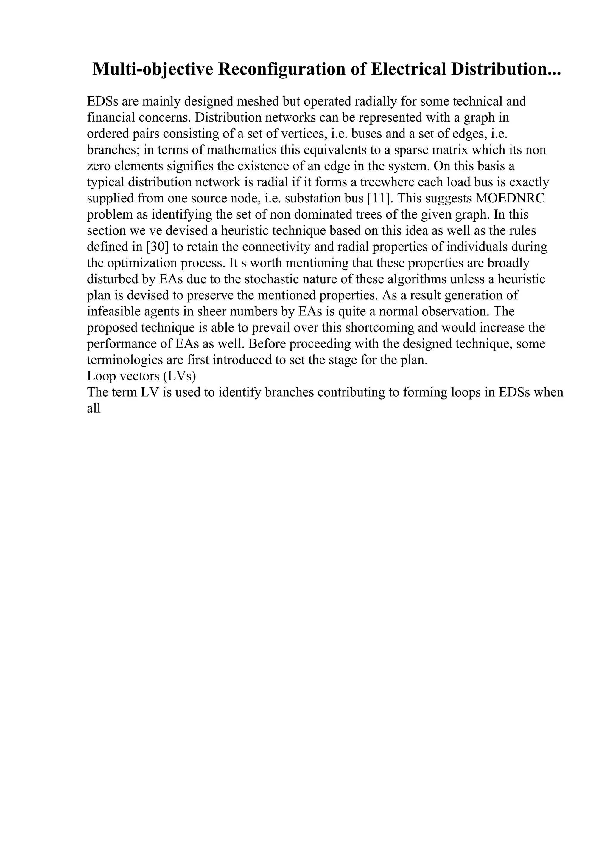 Multi-objective Reconfiguration of Electrical Distribution...
EDSs are mainly designed meshed but operated radially for some technical and
financial concerns. Distribution networks can be represented with a graph in
ordered pairs consisting of a set of vertices, i.e. buses and a set of edges, i.e.
branches; in terms of mathematics this equivalents to a sparse matrix which its non
zero elements signifies the existence of an edge in the system. On this basis a
typical distribution network is radial if it forms a treewhere each load bus is exactly
supplied from one source node, i.e. substation bus [11]. This suggests MOEDNRC
problem as identifying the set of non dominated trees of the given graph. In this
section we ve devised a heuristic technique based on this idea as well as the rules
defined in [30] to retain the connectivity and radial properties of individuals during
the optimization process. It s worth mentioning that these properties are broadly
disturbed by EAs due to the stochastic nature of these algorithms unless a heuristic
plan is devised to preserve the mentioned properties. As a result generation of
infeasible agents in sheer numbers by EAs is quite a normal observation. The
proposed technique is able to prevail over this shortcoming and would increase the
performance of EAs as well. Before proceeding with the designed technique, some
terminologies are first introduced to set the stage for the plan.
Loop vectors (LVs)
The term LV is used to identify branches contributing to forming loops in EDSs when
all
 