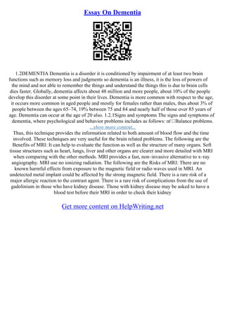 Essay On Dementia
1.2DEMENTIA Dementia is a disorder it is conditioned by impairment of at least two brain
functions such as memory loss and judgments so dementia is an illness, it is the loss of powers of
the mind and not able to remember the things and understand the things this is due to brain cells
dies faster. Globally, dementia affects about 48 million and more people, about 10% of the people
develop this disorder at some point in their lives. Dementia is more common with respect to the age,
it occurs more common in aged people and mostly for females rather than males, thus about 3% of
people between the ages 65–74, 19% between 75 and 84 and nearly half of those over 85 years of
age. Dementia can occur at the age of 20 also. 1.2.1Signs and symptoms The signs and symptoms of
dementia, where psychological and behavior problems includes as follows: пѓ Balance problems.
...show more content...
Thus, this technique provides the information related to both amount of blood flow and the time
involved. These techniques are very useful for the brain related problems. The following are the
Benefits of MRI: It can help to evaluate the function as well as the structure of many organs. Soft
tissue structures such as heart, lungs, liver and other organs are clearer and more detailed with MRI
when comparing with the other methods. MRI provides a fast, non–invasive alternative to x–ray
angiography. MRI use no ionizing radiation. The following are the Risks of MRI: There are no
known harmful effects from exposure to the magnetic field or radio waves used in MRI. An
undetected metal implant could be affected by the strong magnetic field. There is a rare risk of a
major allergic reaction to the contrast agent. There is a rare risk of complications from the use of
gadolinium in those who have kidney disease. Those with kidney disease may be asked to have a
blood test before their MRI in order to check their kidney
Get more content on HelpWriting.net
 