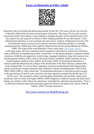 Essay on Dementia in Elder Adults
Dementia is the most feared and distressing disorder of later life. This essay will give an overview
of dementia followed by the most common types of dementia. The essay will cover the nursing
assessment and the interventions. Issues relating to sleeping disorders will be identified and it will
also explore the care required in relation to these sleeping problems for an older patient / client
suffering from dementia, as well as patient and carer advice. Analysis of Dementia Overview The
term dementia means a serious loss in memory and other intellectual abilities in a formally
unimpaired person, further than what might be expected from normal ageing (Dhanani & Wilkins,
2008). The origin of the word dementia is from a latin word...show more content...
In the early stages, the most commonly known symptom is the failure to acquire new memories,
such as difficulty in remembering recently viewed facts. As the disease progress, symptoms include
confusion, irritability and aggression, mood swings, language breakdown, long–term memory loss,
and the general isolation of the victim as the senses decline. Gradually, bodily functions are lost,
finally leading to death (Corliss, Gilbert, & Growdon, 2009). Frontotemporal dementia is a
clinical syndrome affected by the collapse of the frontal lobe of the brain and may continue back
to the temporal lobe. It is one of three syndromes caused by frontotemporal lobar degeneration,
and the second most common dementia after Alzheimer's disease (Giannakopoulos, Hof, & Hof,
2009). Miller (2009, p. 269), claims that " Frontotemporal dementia is often discovered in people
at the age between 52 and 56 years, but it has also been reported in people between the age of 21
and 85 years." The symptoms contain weak thoughts and problem solving skills, using words
incorrectly, lack of vision, self neglect (Miller, 2009). Diagnosis is difficult, because the behavioural
changes are similar to other illness like depression, schizophrenia, and antisocial personality. There is
no particular treatment apart from protection against the disease and supervision. (Saxon, Etten &
Perkins, 2010). Vascular dementia is
Get more content on HelpWriting.net
 