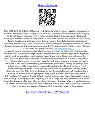 Dementia Essay
Unit 4222–237SADIE LEWIS Outcome 1 1.1 Dementia is the progressive decline in the cognitive
function, involving all aspects of perception, thinking, reasoning and remembering. This is largely
to do with damage or disease. This is progressive and leads to the deterioration of the mind,
affecting an individual's ability to concentrate on daily tasks. The memory is often affected, causing
them to forget people, dates and events that are recent to them, behaviour can be erratic and
noticeably different than is usual for them, and the ability to control feelings is also affected. As the
disease progresses as do the signs and symptoms. 1.2 The progressive decline in cognitive function
affects the following key functions...show more content...
Age related memory impairment: Age related memory loss, is an inevitable part of getting older,
the brain slows down as does the processing of information mild cognitive impairment. Signs that
an individual has age related impairment are forgetfulness, losing things, names of people they
know, roads they know, easily distracted, slower at accessing information as quick as they used to.
This is all normal and to be expected as we get older, and is not considered serious as long as the
individual, is able to live independently, common sense, achieve tasks as they have always done
and are able to hold a conversation, occassionaly forgetting the odd word, be able to recall
information forgotten earlier. Severe memory loss is cause for concern and could be a sign
Dementia, signs that differ from aged related are that dementia affects an individual's ability to
function, it disables them, disrupting their work, social activities, and family relationships.
Individuals with dementia will have difficulty performing their usual day to day tasks like paying
bills, washing up, changing clothes, forgetting how to do things they have done many times before.
They often don't remember times when they have had memory loss even when it is recalled to them.
Get lost and disorientated easily even when in familiar surroundings, repetitive phrases and stories
often in the same conversation. Outcome 2 2.1 The medical model of dementia is a
Get more content on HelpWriting.net
 