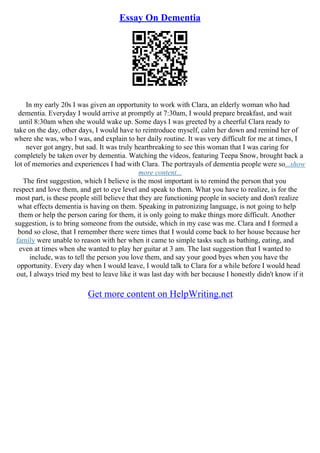 Essay On Dementia
In my early 20s I was given an opportunity to work with Clara, an elderly woman who had
dementia. Everyday I would arrive at promptly at 7:30am, I would prepare breakfast, and wait
until 8:30am when she would wake up. Some days I was greeted by a cheerful Clara ready to
take on the day, other days, I would have to reintroduce myself, calm her down and remind her of
where she was, who I was, and explain to her daily routine. It was very difficult for me at times, I
never got angry, but sad. It was truly heartbreaking to see this woman that I was caring for
completely be taken over by dementia. Watching the videos, featuring Teepa Snow, brought back a
lot of memories and experiences I had with Clara. The portrayals of dementia people were so...show
more content...
The first suggestion, which I believe is the most important is to remind the person that you
respect and love them, and get to eye level and speak to them. What you have to realize, is for the
most part, is these people still believe that they are functioning people in society and don't realize
what effects dementia is having on them. Speaking in patronizing language, is not going to help
them or help the person caring for them, it is only going to make things more difficult. Another
suggestion, is to bring someone from the outside, which in my case was me. Clara and I formed a
bond so close, that I remember there were times that I would come back to her house because her
family were unable to reason with her when it came to simple tasks such as bathing, eating, and
even at times when she wanted to play her guitar at 3 am. The last suggestion that I wanted to
include, was to tell the person you love them, and say your good byes when you have the
opportunity. Every day when I would leave, I would talk to Clara for a while before I would head
out, I always tried my best to leave like it was last day with her because I honestly didn't know if it
Get more content on HelpWriting.net
 
