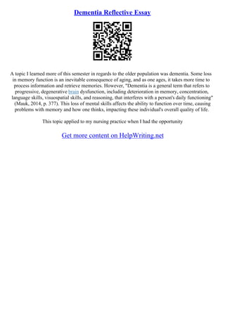 Dementia Reflective Essay
A topic I learned more of this semester in regards to the older population was dementia. Some loss
in memory function is an inevitable consequence of aging, and as one ages, it takes more time to
process information and retrieve memories. However, "Dementia is a general term that refers to
progressive, degenerative brain dysfunction, including deterioration in memory, concentration,
language skills, visuospatial skills, and reasoning, that interferes with a person's daily functioning"
(Mauk, 2014, p. 377). This loss of mental skills affects the ability to function over time, causing
problems with memory and how one thinks, impacting these individual's overall quality of life.
This topic applied to my nursing practice when I had the opportunity
Get more content on HelpWriting.net
 