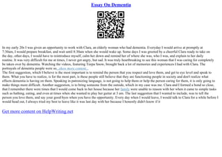 Essay On Dementia
In my early 20s I was given an opportunity to work with Clara, an elderly woman who had dementia. Everyday I would arrive at promptly at
7:30am, I would prepare breakfast, and wait until 8:30am when she would wake up. Some days I was greeted by a cheerful Clara ready to take on
the day, other days, I would have to reintroduce myself, calm her down and remind her of where she was, who I was, and explain to her daily
routine. It was very difficult for me at times, I never got angry, but sad. It was truly heartbreaking to see this woman that I was caring for completely
be taken over by dementia. Watching the videos, featuring Teepa Snow, brought back a lot of memories and experiences I had with Clara. The
portrayals of dementia people were so...show more content...
The first suggestion, which I believe is the most important is to remind the person that you respect and love them, and get to eye level and speak to
them. What you have to realize, is for the most part, is these people still believe that they are functioning people in society and don't realize what
effects dementia is having on them. Speaking in patronizing language, is not going to help them or help the person caring for them, it is only going to
make things more difficult. Another suggestion, is to bring someone from the outside, which in my case was me. Clara and I formed a bond so close,
that I remember there were times that I would come back to her house because her family were unable to reason with her when it came to simple tasks
such as bathing, eating, and even at times when she wanted to play her guitar at 3 am. The last suggestion that I wanted to include, was to tell the
person you love them, and say your good byes when you have the opportunity. Every day when I would leave, I would talk to Clara for a while before I
would head out, I always tried my best to leave like it was last day with her because I honestly didn't know if it
Get more content on HelpWriting.net
 