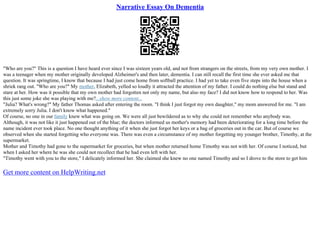 Narrative Essay On Dementia
"Who are you?" This is a question I have heard ever since I was sixteen years old, and not from strangers on the streets, from my very own mother. I
was a teenager when my mother originally developed Alzheimer's and then later, dementia. I can still recall the first time she ever asked me that
question. It was springtime, I know that because I had just come home from softball practice. I had yet to take even five steps into the house when a
shriek rang out. "Who are you?" My mother, Elizabeth, yelled so loudly it attracted the attention of my father. I could do nothing else but stand and
stare at her. How was it possible that my own mother had forgotten not only my name, but also my face? I did not know how to respond to her. Was
this just some joke she was playing with me?...show more content...
"Julia? What's wrong?" My father Thomas asked after entering the room. "I think I just forgot my own daughter," my mom answered for me. "I am
extremely sorry Julia. I don't know what happened."
Of course, no one in our family knew what was going on. We were all just bewildered as to why she could not remember who anybody was.
Although, it was not like it just happened out of the blue; the doctors informed us mother's memory had been deteriorating for a long time before the
name incident ever took place. No one thought anything of it when she just forgot her keys or a bag of groceries out in the car. But of course we
observed when she started forgetting who everyone was. There was even a circumstance of my mother forgetting my younger brother, Timothy, at the
supermarket.
Mother and Timothy had gone to the supermarket for groceries, but when mother returned home Timothy was not with her. Of course I noticed, but
when I asked her where he was she could not recollect that he had even left with her.
"Timothy went with you to the store," I delicately informed her. She claimed she knew no one named Timothy and so I drove to the store to get him
Get more content on HelpWriting.net
 