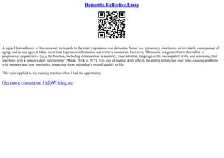 Dementia Reflective Essay
A topic I learned more of this semester in regards to the older population was dementia. Some loss in memory function is an inevitable consequence of
aging, and as one ages, it takes more time to process information and retrieve memories. However, "Dementia is a general term that refers to
progressive, degenerative brain dysfunction, including deterioration in memory, concentration, language skills, visuospatial skills, and reasoning, that
interferes with a person's daily functioning" (Mauk, 2014, p. 377). This loss of mental skills affects the ability to function over time, causing problems
with memory and how one thinks, impacting these individual's overall quality of life.
This topic applied to my nursing practice when I had the opportunity
Get more content on HelpWriting.net
 