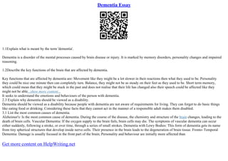 Dementia Essay
1.1Explain what is meant by the term 'dementia'.
Dementia is a disorder of the mental processes caused by brain disease or injury. It is marked by memory disorders, personality changes and impaired
reasoning.
1.2Describe the key functions of the brain that are affected by dementia.
Key functions that are affected by dementia are: Movement like they might be a lot slower in their reactions then what they used to be. Personality
they could be nice one minute then can completely turn. Balance, they might not be as steady on their feet as they used to be. Short term memory,
which could mean that they might be stuck in the past and does not realise that their life has changed also their speech could be affected like they
might not be able...show more content...
It seeks to understand the emotions and behaviours of the person with dementia.
2.3 Explain why dementia should be viewed as a disability.
Dementia should be viewed as a disability because people with dementia are not aware of requirements for living. They can forget to do basic things
like eating food or drinking. Considering these facts that they cannot act in the manner of a responsible adult makes them disabled.
3.1 List the most common causes of dementia.
Alzheimer's: Is the most common cause of dementia. During the course of the disease, the chemistry and structure of the brain changes, leading to the
death of brain cells. Vascular Dementia: If the oxygen supply to the brain fails, brain cells may die. The symptoms of vascular dementia can occur
either suddenly, following a stroke, or over time, through a series of small strokes. Dementia with Lewy Bodies: This form of dementia gets its name
from tiny spherical structures that develop inside nerve cells. Their presence in the brain leads to the degeneration of brain tissue. Fronto–Temporal
Dementia: Damage is usually focused in the front part of the brain; Personality and behaviour are initially more affected than
Get more content on HelpWriting.net
 