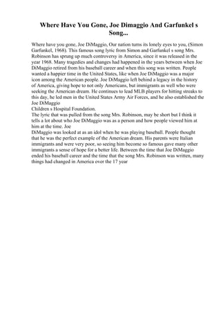 Where Have You Gone, Joe Dimaggio And Garfunkel s
Song...
Where have you gone, Joe DiMaggio, Our nation turns its lonely eyes to you, (Simon
Garfunkel, 1968). This famous song lyric from Simon and Garfunkel s song Mrs.
Robinson has sprung up much controversy in America, since it was released in the
year 1968. Many tragedies and changes had happened in the years between when Joe
DiMaggio retired from his baseball career and when this song was written. People
wanted a happier time in the United States, like when Joe DiMaggio was a major
icon among the American people. Joe DiMaggio left behind a legacy in the history
of America, giving hope to not only Americans, but immigrants as well who were
seeking the American dream. He continues to lead MLB players for hitting streaks to
this day, he led men in the United States Army Air Forces, and he also established the
Joe DiMaggio
Children s Hospital Foundation.
The lyric that was pulled from the song Mrs. Robinson, may be short but I think it
tells a lot about who Joe DiMaggio was as a person and how people viewed him at
him at the time. Joe
DiMaggio was looked at as an idol when he was playing baseball. People thought
that he was the perfect example of the American dream. His parents were Italian
immigrants and were very poor, so seeing him become so famous gave many other
immigrants a sense of hope for a better life. Between the time that Joe DiMaggio
ended his baseball career and the time that the song Mrs. Robinson was written, many
things had changed in America over the 17 year
 