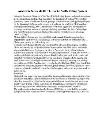 Academic Subscale Of The Social Skills Rating System
using the Academic Subscale of the Social Skills Rating System and rated students on
a 5 point scale against the other students in the classroom (Mistry, 2008). Students
completed Letter Word Identification, passage comprehension, and applied problems
on the Woodcock Johnson achievement test and used the student s GPA based on
school records (Mistry, 2008). Researchers used cross lagged and autoregressive
techniques within a structural equation modeling to analyze the data. Path analysis
and full information maximum likelihoodestimation procedures were also used
(Mistry, 2008).
Mistry, White, Benner, and Huynh (2008) study revealed teachers and mothers
expectations against youths standardized test scores had stability in teachers and ...
Show more content on Helpwriting.net ...
A similar study Eamon (2008) analyzed the effect of socio demographic variables
inside and outside the home on academic achievement in Latino youth. This study
also revealed the same findings as the others. Parent and family characteristics
significantly increased achievement in both reading and math. Overall, the mother s
intellectual abilities significantly impacted both reading and math achievement and
school environment was revealed to have a significant impact on both reading and
math achievement but neighborhood environment only made an impact on reading
score (Eamon, 2008). Another study recently done by Ballibas (2016) also found that
other factors including, mother s education, perseverance, resources, quality of school
resources, class size and student enrollment also appear to have an impact on student
achievement.
Resources
Students living in poverty face undesirable living conditions and chaos outside of the
classroom that affects their performance in the classroom. Children living in poverty
often live in unsafe neighborhoods, overcrowded homes, or substandard homes that
could be detrimental to their overall health. Students need the security of safe and
secure living conditions so that they can succeed in other areas of their life.
The study mentioned earlier done by Eamon (2008) also reveals that the impact of
poverty on Latino Youth has direct correlation with neighborhood quality. Once the
 