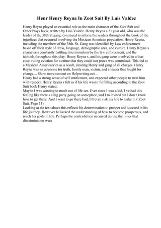 Henr Henry Reyna In Zoot Suit By Luis Valdez
Henry Reyna played an essential role as the main character of the Zoot Suit and
Other Plays book, written by Luis Valdez. Henry Reyna a 21 year old, who was the
leader of the 38th St gang, continued to inform the readers throughout the book of the
injustices that occurred involving the Mexican American population. Henry Reyna,
including the members of the 38th. St. Gang was identified by Law enforcement
based off their style of dress, language, demographic area, and culture. Henry Reyna s
characteris constantly battling discrimination by the law enforcement, and the
tabloids throughout this play. Henry Reyna s, and his gang were involved in a bias
court ruling eviction for a crime that they could not prove was committed. This led to
a Mexican Americanriot as a result, clearing Henry and gang of all charges. Henry
Reyna was an advocate for truth, family man, victim, and a leader that fought for
change.... Show more content on Helpwriting.net ...
Henry had a strong sense of self entitlement, and expected other people to treat him
with respect. Henry Reyna s felt as if his life wasn t fulfilling according to the Zoot
Suit book Henry stated,
Maybe I was wanting to much out of life see. Ever since I was a kid, I ve had this
feeling like there s a big party going on someplace, and I m invited but I don t know
how to get there. And I want to go there bad, I ll even risk my life to make it. ( Zoot
Suit. Page 55).
Looking at the text above this reflects his determination to prosper and succeed in his
life journey. However he lacked the understanding of how to become prosperous, and
reach his goals in life. Perhaps the contradiction occurred during the times that
discrimination were
 