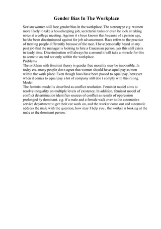 Gender Bias In The Workplace
Sexism women still face gender bias in the workplace. The stereotype e.g. women
more likely to take a housekeeping job, secretarial tasks or even be look at taking
notes at a college meeting. Ageism it s been known that because of a person age,
he/she been discriminated against for job advancement. Race refers to the practice
of treating people differently because of the race. I have personally heard on my
past job that the manager is looking to hire a Caucasian person, yes this still exists
in toady time. Discrimination will always be a around it will take a miracle for this
to come to an end not only within the workplace.
Problems
The problem with feminist theory is gender free morality may be impossible. In
today era, many people don t agree that women should have equal pay as men
within the work place. Even though laws have been passed to equal pay, however
when it comes to equal pay a lot of company still don t comply with this ruling.
Model
The feminist model is described as conflict resolution. Feminist model aims to
resolve inequality on multiple levels of existence. In addition, feminist model of
conflict determination identifies sources of conflict as results of oppression
prolonged by dominant. e.g. if a male and a female walk over to the automotive
service department to get their car work on, and the worker come out and automatic
address the male with the question, how may I help you , the worker is looking at the
male as the dominant person.
 
