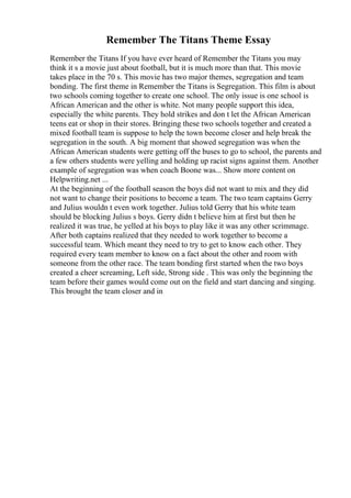 Remember The Titans Theme Essay
Remember the Titans If you have ever heard of Remember the Titans you may
think it s a movie just about football, but it is much more than that. This movie
takes place in the 70 s. This movie has two major themes, segregation and team
bonding. The first theme in Remember the Titans is Segregation. This film is about
two schools coming together to create one school. The only issue is one school is
African American and the other is white. Not many people support this idea,
especially the white parents. They hold strikes and don t let the African American
teens eat or shop in their stores. Bringing these two schools together and created a
mixed football team is suppose to help the town become closer and help break the
segregation in the south. A big moment that showed segregation was when the
African American students were getting off the buses to go to school, the parents and
a few others students were yelling and holding up racist signs against them. Another
example of segregation was when coach Boone was... Show more content on
Helpwriting.net ...
At the beginning of the football season the boys did not want to mix and they did
not want to change their positions to become a team. The two team captains Gerry
and Julius wouldn t even work together. Julius told Gerry that his white team
should be blocking Julius s boys. Gerry didn t believe him at first but then he
realized it was true, he yelled at his boys to play like it was any other scrimmage.
After both captains realized that they needed to work together to become a
successful team. Which meant they need to try to get to know each other. They
required every team member to know on a fact about the other and room with
someone from the other race. The team bonding first started when the two boys
created a cheer screaming, Left side, Strong side . This was only the beginning the
team before their games would come out on the field and start dancing and singing.
This brought the team closer and in
 