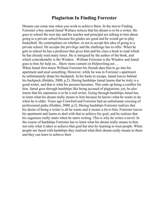 Plagiarism In Finding Forrester
Dreams can come true when you work to achieve them. In the movie Finding
Forrester a boy named Jamal Wallace notices that his dream is to be a writer. He
goes to school the next day and his teacher and principal are talking to him about
going to a private school because his grades are good and he would get to play
basketball. He contemplates on whether, or not to accept this idea of going to a
private school. He accepts the privilege and the challenge has to offer. When he
gets to school he has a professor that gives him and his class a book to read which
he has already read many times. He is intrigued by the author of the book, and
which coincidentally is the Window . William Forrester is the Window and Jamal
goes to him for help on... Show more content on Helpwriting.net ...
When Jamal first meets William Forrester his friends dare him to go into his
apartment and steal something. However, while he was in Forrester s apartment
he unfortunately drops his backpack. In his haste to escape, Jamal leaves behind
his backpack (Holden, 2000, p.2). During hardships Jamal learns that he truly is a
good writer, and that is what his passion becomes. This ends up being a conflict for
him. Jamal goes through hardships like being accused of plagiarism; yet, he also
learns that his aspiration is to be a real writer. Going through hardships Jamal has
to learn what his dream really means to him because he knows what he wants to do
when he is older. Years ago Crawford and Forrester had an unfortunate crossing of
professional paths (Holden, 2000, p.2). During hardships Forrester realizes that
his desire of being a writer is all he wants and it means a lot to him. Forrester leaves
his apartment and learns to deal with that to achieve his goal, and he realizes that
his eagerness really starts when he starts writing. This is why he writes a novel. In
the course of hardships Forrester has to learn what his dream really means to him
not only what it takes to achieve that goal but also by learning to trust people. When
people are faced with hardships they realized what their dream really means to them
and they can learn to achieve their
 