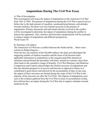 Amputations During The Civil War Essay
A. Plan of Investigation
This investigation will assess the impact of amputations on the American Civil War
from 1861 to 1865. The practice of amputations during the Civil War is perceived as a
failure due to the high amount of casualties, uneducated practitioners, and attitudes
towards medicine, but there were also limited successes in the practice of
amputations. Primary documents and individuals directly involved in the conflict
will be investigated to determine the impact of amputations during the conflict to
analyze the arguments. Also, statistics and historians interpretations will be examined
to analyze impact of amputations and different perspectives.
Word Count: 95
B. Summary of Evidence
The American Civil Warwas a conflict between the North and the ... Show more
content on Helpwriting.net ...
None the less, the statistics of the 626,600 soldiers who died, provided depict the
staggering number of medical casualties and the focus of the heroism lacks
applicable information to amputations as the surgeons paid little attention to
sanitation and performed the procedure with haste, around two minutes, these facts
often leads to the cumulative image of brutality. Civil War Pharmacy and Medicine:
Comparisons and Context acknowledges the limited successes of amputations and
thus the alternate perspective of success and heroism as opposed to failure as it
contributed to germ theory and allowed for the accumulation of data. In any case,
the impact of these successes are limited during the scope of the Civil War as the
majority of the successes are after the Civil War. The impacts of amputations were
seen in the evidence gathered from the Civil War in terms of accumulation of data,
but it did not have an impact during the Civil War due to negative attitudes towards
medicine by the
 