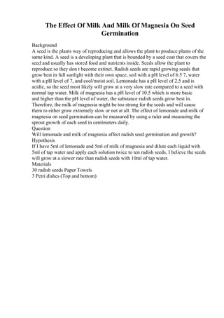 The Effect Of Milk And Milk Of Magnesia On Seed
Germination
Background
A seed is the plants way of reproducing and allows the plant to produce plants of the
same kind. A seed is a developing plant that is bounded by a seed coat that covers the
seed and usually has stored food and nutrients inside. Seeds allow the plant to
reproduce so they don t become extinct. Radish seeds are rapid growing seeds that
grow best in full sunlight with their own space, soil with a pH level of 6.5 7, water
with a pH level of 7, and cool/moist soil. Lemonade has a pH level of 2.5 and is
acidic, so the seed most likely will grow at a very slow rate compared to a seed with
normal tap water. Milk of magnesia has a pH level of 10.5 which is more basic
and higher than the pH level of water, the substance radish seeds grow best in.
Therefore, the milk of magnesia might be too strong for the seeds and will cause
them to either grow extremely slow or not at all. The effect of lemonade and milk of
magnesia on seed germination can be measured by using a ruler and measuring the
sprout growth of each seed in centimeters daily.
Question
Will lemonade and milk of magnesia affect radish seed germination and growth?
Hypothesis
If I have 5ml of lemonade and 5ml of milk of magnesia and dilute each liquid with
5ml of tap water and apply each solution twice to ten radish seeds, I believe the seeds
will grow at a slower rate than radish seeds with 10ml of tap water.
Materials
30 radish seeds Paper Towels
3 Petri dishes (Top and bottom)
 