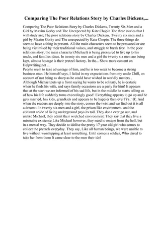 Comparing The Poor Relations Story by Charles Dickens,...
Comparing The Poor Relations Story by Charles Dickens, Twenty Six Men and a
Girl by Maxim Gorky and The Unexpected by Kate Chopin The three stories that I
will study are; The poor relations story by Charles Dickens, Twenty six men and a
girl by Maxim Gorky and The unexpected by Kate Chopin. The three things do
seem to have a thing in present. All the main characters seem to be pressured or are
being victimised by their traditional values, and struggle to break free. In the poor
relations story, the main character (Michael) is being pressured to live up to his
uncle, and families ideas. In twenty six men and a girl the twenty six men are being
kept, almost hostage is their pretzel factory. In the... Show more content on
Helpwriting.net ...
People seem to take advantage of him, and he is too weak to become a strong
business man. He himself says, I failed in my expectations from my uncle Chill, on
account of not being as sharp as he could have wished in worldly matters ,
Although Michael puts up a front saying he wants to be solitary, he is ecstatic
when he finds his wife, and says family occasions are a party for him! It appears
that at the start we are informed of his sad life, but in the middle he starts telling us
of how his life suddenly turns exceedingly good! Everything appears to go up and he
gets married, has kids, grandkids and appears to be happier then everГўв‚¬В¦. And
when the readers are deeply into the story, comes the twist and we find out it is all
a dream t. In twenty six men and a girl, the prison like environment, and the
constant abide of living underground pays its toll. They don t ever go out, and
unlike Michael, they admit their wretched environment. They say that they live a
miserable existence Like Michael however, they need to escape from the hell, but
in a mental way. They decide to idolise the pretty 17 year old girl who comes to
collect the pretzels everyday. They say, Like all human beings, we were unable to
live without worshipping at least something. Until comes a soldier, Who dared to
take her from them It came clear to the men their idol
 