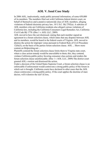 AOL V. Isoal Case Study
In 2006 AOL, inadvertently, made public personal information, of some 650,000
of its members. The members filed suit with California federal district court, on
behalf of themselves and a putative nationwide class of AOL members, alleging
violations of federal electronic privacy law, 18 U.S.C. В§ 2702(a). A subclass of
AOL members who are California residents also alleged various violations of
California law, including the California Consumers Legal Remedies Act, California
Civil Code В§ 1770. (Doe 1 v AOL LLC, 2009)
AOL moved to have the suit dismissed, stating that each member signed an
agreement to a forum selection clause, which states that any disputes between AOL
and its members, would be heard in the federal courts of Virginia. AOL moved to
dismiss the action for improper venue pursuant to Federal Rule of Civil Procedure
12(b)(3), on the basis of the parties forum selection clause. AOL ... Show more
content on Helpwriting.net ...
Plaintiffs contend the forum selection clause limits them to Virginia state court,
where a class action remedy would be unavailable to them; this, they contend,
violates California public policy favoring consumer class actions and renders the
forum selection clause unenforceable. (Doe 1 v AOL LLC, 2009) The district court
granted AOL s motion and dismissed the action.
Under a decision of the United States Supreme Court, a forum selection clause is un
enforceable if enforcement would contravene a strong public policy of the forum in
which suit is brought. California courts have declared in other cases that the AOL
clause contravenes a strong public policy. If the court applies the doctrine of stare
decisis, will it dismiss the suit? (Cross,
 
