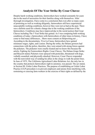 Analysis Of The Year Strike By Cesar Chavez
Despite harsh working conditions, farmworkers have worked constantly for years
due to the need of necessities for their families along with themselves. After
thorough investigation, I have come to a conclusion that even after so many years
of protesting as well as working diligently, farmworkers still have experienced
unacceptable working conditions, however they were not as bad as the past. There
was a definite need for a drastic change due to the working conditions of the
farmworkers. Conditions may have improved due to the social justices that Cesar
Chavez including The 5 Year Strike has gained. As I was comparing both working
conditions of today s farmworkers with farmworkers of other times in history, I have
come to find many differences... Show more content on Helpwriting.net ...
According to the documentary, Viva La Causa, farmworkers have gained
minimum wages, rights, and a union. During the strike, the Delano growers had
connections with the police, therefore, they were armed with strong forces against
the picketers. The picketers were cruelly treated and we know this because the
article, Fighting for Farmworkers Rights: Cesar Chavez, The Delano Grape Strike
and Boycott stated, Picketers were sprayed with pesticides, threatened with dogs,
verbally assaulted, and physically attacked. However, Cesar Chavez responded
with the nonviolent way of sending his allies in the clergy to walk the picket lines.
In June of 1975, The California Agricultural Labor Relations Act, the only law in
the country that protects farmworkers right to unionize, was passed. The act stated,
in Section III: Unfair Labor Practices, The purpose of establishing an Unfair Labor
Practice (ULP) procedure is to prevent employers and unions from interfering with,
restraining or coercing farm workers in the exercise of their rights as defined by the
 