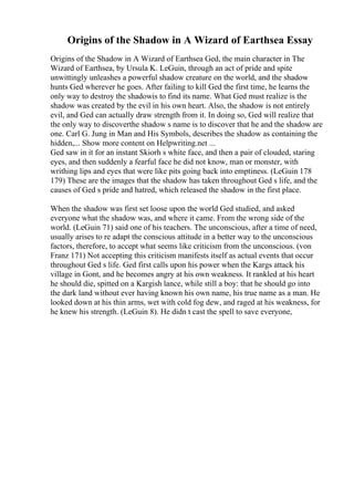 Origins of the Shadow in A Wizard of Earthsea Essay
Origins of the Shadow in A Wizard of Earthsea Ged, the main character in The
Wizard of Earthsea, by Ursula K. LeGuin, through an act of pride and spite
unwittingly unleashes a powerful shadow creature on the world, and the shadow
hunts Ged wherever he goes. After failing to kill Ged the first time, he learns the
only way to destroy the shadowis to find its name. What Ged must realize is the
shadow was created by the evil in his own heart. Also, the shadow is not entirely
evil, and Ged can actually draw strength from it. In doing so, Ged will realize that
the only way to discoverthe shadow s name is to discover that he and the shadow are
one. Carl G. Jung in Man and His Symbols, describes the shadow as containing the
hidden,... Show more content on Helpwriting.net ...
Ged saw in it for an instant Skiorh s white face, and then a pair of clouded, staring
eyes, and then suddenly a fearful face he did not know, man or monster, with
writhing lips and eyes that were like pits going back into emptiness. (LeGuin 178
179) These are the images that the shadow has taken throughout Ged s life, and the
causes of Ged s pride and hatred, which released the shadow in the first place.
When the shadow was first set loose upon the world Ged studied, and asked
everyone what the shadow was, and where it came. From the wrong side of the
world. (LeGuin 71) said one of his teachers. The unconscious, after a time of need,
usually arises to re adapt the conscious attitude in a better way to the unconscious
factors, therefore, to accept what seems like criticism from the unconscious. (von
Franz 171) Not accepting this criticism manifests itself as actual events that occur
throughout Ged s life. Ged first calls upon his power when the Kargs attack his
village in Gont, and he becomes angry at his own weakness. It rankled at his heart
he should die, spitted on a Kargish lance, while still a boy: that he should go into
the dark land without ever having known his own name, his true name as a man. He
looked down at his thin arms, wet with cold fog dew, and raged at his weakness, for
he knew his strength. (LeGuin 8). He didn t cast the spell to save everyone,
 