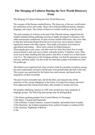 The Merging of Cultures During the New World Discovery
Essay
The Merging of Cultures During the New World Discovery
The voyages of the Iberians marked history. The discovery of the new world meant
the unification of two old worlds. These old worlds had different beliefs, attitudes,
language, and values. The culture of these two worlds would never be the same.
The native peoples of America at the end of the fifteenth century ranged from the
simplest hunting fishing gathering societies to highly developed civilizations with
urban and peasant components. In spite of these notable differences, they were alike
in that they had all developed from the level of pre bow arrow hunters without
significant contact with other regions. There high civilizations were based on
agricultural and trading ... Show more content on Helpwriting.net ...
These people grew corn, yams, and other roots for food; they knew how to make
cassava bread, to spin and weave cotton, and make pottery. Columbus wrote, They
invite you to share anything that they posess, and show as much love as their hearts
were in it . The impression to the European scholars was that the ignorance to money
and iron, and their nudity was due to the fact that these people were holdovers from
the golden age .
The Indians were organized into class societies (with few possible exceptions among
the more rudimentary societies) and the poor were ground under the heel of the rich.
This system was sanctioned by the Indian laws and customs, and based on the
inequalities of land ownership.
The poor lived in miserable huts, did all the labor, and enjoyed none of the
amenities of life, except indulgence in the forms of escape from misery and relief
from oppression that characterized many other peoples in Europe and Asia.
The peoples inhabiting America in 1492 were divided into many hundreds of
language groups. The following main groups may be distinguished:
1.The Nahua speaking peoples from Central Mexico to Nicaragua.
2.The Maya: Yucatan and Guatemala.
3.The Chibchas: Central America, western Columbia, and northwestern Ecuador.
4.The Quechuas: the Andean mountains from southern Ecuador to northern Chile.
5.The Aymaras: Highlands of Bolivia.
6.The
 