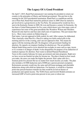 The Legacy Of A Good President
On April 7, 2015, Rand Paul announced, I am running for president to return our
country to the principles of liberty and limited government. This put him in the
running for the 2016 presidential nomination. Rand Paul is a republican and the
son of Ron Paul, Rand Paul started his political career in 2008 when he started to
get involved in a group known as the Tea Party. He announced he would run for a
seat in the Kentucky Senate in 2009, He won and became a senator for Kentucky. He
has been a United Statessenator for five years which doesn t give him many years of
experiences but some of the great presidents like Woodrow Wilson and Theodore
Roosevelt only had two and four and a half years of experience. This just means that
he is... Show more content on Helpwriting.net ...
Paul states, I am not opposed to birth control, he said. After a pause, he elaborated.
That s basically what Plan B is. Plan B is taking two birth control pills in the
morning and two in the evening, and I am not opposed to that. This means he
agrees with the morning after pill. He disagrees with government funding for
abortion. He signed a no taxpayer funding for abortion act. The act prohibits
federal funds being used to cover abortion but excludes in cases such as rape, incest,
or if a woman is in danger of death. It also disqualifies for purpose of tax deduction of
medical expenses for abortion. Paul wants to defend Planned Parenthood.
Taxes in this country help pay for many government and state programs. Right now
we have seven tax bracket tax plan for income tax. The plan is based on how much
you make, the more you make the higher the present. Paul s plan calls for a
fourteen point five present flat tax no matter how much income you make. The plan
also includes a $15000 deduction and a $5000 per a person personal exemption.
Retirements accounts would stay the same and still keep mortgage and charitable
deductions along with child tax deductions. For business, it would be a fourteen
point nine percent business transfer tax that would be levied on factors of
production and capital income. The TGM (Taxes and Growth Model) estimates an
increased GDP of twelve point nine percent in ten years or about one
 